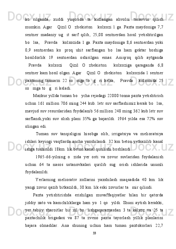 ko rilganda,   xuddi   yuqorida   ta kidlangan   ahvolni   tasavvur   qilish 
mumkin.   Agar   Qizil   O zbekiston   kolxozi   1   ga.   Paxta   maydoniga   7,7	
  
sentner   madaniy   ug it   sarf   qilib,   25,08   sentnerdan   hosil   yetishtirilgan	

bo lsa,   Pravda   kolxozida   1   ga.   Paxta   maydoniga   8,6   sentnerdan   yoki	
  
0,9   sentnerdan   ko proq   uhit   sarflangan   bo lsa   ham   gektar   boshiga	
 
hosildorlik   19   sentnerdan   oshirilgan   emas.   Aniqroq   qilib   aytganda
Pravda   kolxozi   Qizil   O zbekiston   kolxoziga   qaraganda   6,8	
    
sentner   kam  hosil   olgan.   Agar   Qizil   O zbekiston   kolxozida   1   sentner	
  
paxtaning   tannarxi   22   so mga   to g ri   kelsa,   Pravda   kolxozida   25	
    
so mga to g ri keladi.	
  
Mazkur yillda tuman bo ycha rejadagi 22000 tonna paxta yetishtirish	

uchun   161   million   706   ming   244   kub.   letr   suv   sarflashimiz   kerak   bo lsa,	

mavjud suv resurslaridan foydalanib 56 million 248 ming 362 kub letr suv
sarflandi,yoki   suv   olish   plani   35%   ga   bajarildi.   1964   yilda   esa   72%   suv
olingan edi.
  Tuman   suv   tanqisligini   hisobga   olib,   irrigatsiya   va   melioratsiya
ishlari   keyingi   vaqtlarda   ancha   yaxshilandi.   32   km   beton   yetkazilib   kanal
ishga tushirildi 18km. lik beton kanal qurilishi boshlandi.
  1965-66-yilning   o zida   yer   osti   va   zovur   suvlaridan   foydalanish	

uchun   64   ta   nasos   ustanovkalari   qurilib   sug orish   ishlarida   unumli	

foydalanildi.
  Yerlarning   meliorativ   xollarini   yaxshilash   maqsadida   40   km.   lik
yangi zovur qazib bitkazildi, 30 km. lik eski zovurlar ta mir qilindi.	

Paxta   yetishtirishda   erishilgan   muvaffaqiyatlar   bilan   bir   qatorda
jiddiy   xato   va   kamchiliklarga   ham   yo l   qo yildi.   Shuni   aytish   kerakki,	
 
yer   tabiiy   sharoitlar   bir   xil   bo lishgaqaramasdan   3   ta   kalxoz   va   25   ta	

paxtachilik   brigadasi   va   87   ta   zveno   paxta   tayorlash   yillik   planlarini
bajara   olmadilar.   Ana   shuning   uchun   ham   tuman   paxtokorlari   22,7
33 