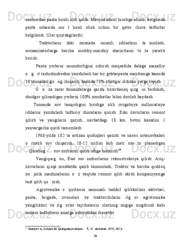 sentnerdan paxta hosili olib qoldi. Mavjud ahvol hisobga olinib, kelgusida
paxta   sohasida   mo l   hosil   olish   uchun   bir   qator   chora   tadbirlar
belgilandi. Ular quyidagilardir: 
  Traktorlarni   ikki   smenada   unumli   ishlashini   ta minlash,	

mexanizatorlarga   barcha   moddiy-maishiy   sharoitlarni   to la   yaratib	

berish.
  Paxta   yerlarni   unumdorligini   oshirsh   maqsadida   dalaga   maxalliy
o g it tashishnikeskin  yaxshilash  har bir gektarpaxta maydoniga kamida	
 
10 tonnadan go ng chiqarib, kamida 70% shudgor oldidan yerga sepish	

  G o za   zarar   kunandalarga   qarshi   hozirdanoq   qizg in   boshlash,	
  
shudgor qilinadigan yerlarni 100% ximikatlar bilan dorilab haydash.
Tumanda   suv   tanqisligini   hisobga   olib   irrigatsiya   millioratsiya
ishlarini   yaxshilash   tadbiriy   choralarni   qurish.   Eski   zovurlarni   remont
qilish   va   yangilarni   qazish,   navbatdagi   18   km.   beton   kanalini   1
yanvargacha qurib tamomlash.
  1966-yilda   102   ta   artizan   quduqlari   qazish   va   nasos   ustanovkalari
o rnatib   suv   chiqarish,   10-12   millon   kub   metr   suv   to planadigan	
 
Qorabog  suv omborini qurib ishga tushirish
  1 9
.
  Yangiqurg on,   Esat   suv   omborlarini   rekonstruksiya   qilish.   Ariq-	

zovurlarni   qisqa   muddatda   qazib   tamomlash,   Traktor   va   barcha   qishloq
xo jalik   mashinalarini   o z   vaqtida   remont   qilib   ekish   kompaniyasiga	
 
taxt qilib qo yish.	

  Agrotexnika   o quvlarini   namunali   tashkil   qilibkolxoz   aktivlari,	

paxta,   brigada,   zvenolari   va   traktorchilarni   ilg or   agrotexnika	

yangiliklari   va   ilg orlar   tajribalarini   ularning   ongiga   singdirish   kabi	

muhim tadbirlarni amalga oshirishdan iboratdir. 
19
 Choriyev A, Ochilov M. Qashqadaryo oblasti.  T,: O zbekiston. 1974; 105 b.	
 
34 