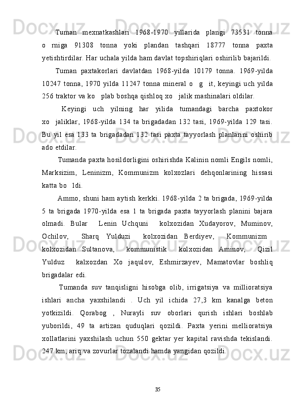 Tuman   mexnatkashlari   1968-1970   yillarida   plangi   73531   tonna
o rniga   91308   tonna   yoki   plandan   tashqari   18777   tonna   paxta
yetishtirdilar. Har uchala yilda ham davlat topshiriqlari oshirilib bajarildi.
Tuman   paxtakorlari   davlatdan   1968-yilda   10179   tonna.   1969-yilda
10247   tonna,   1970   yilda   11247   tonna   mineral   o g it,   keyingi   uch   yilda	
 
256 traktor va ko plab boshqa qishloq xo jalik mashinalari oldilar.	
 
  Keyingi   uch   yilning   har   yilida   tumandagi   barcha   paxtokor
xo jaliklar,   1968-yilda   134   ta   brigadadan   132   tasi,   1969-yilda   129   tasi.	

Bu   yil   esa   133   ta   brigadadan   132   tasi   paxta   tayyorlash   planlarini   oshirib
ado etdilar.
  Tumanda paxta hosildorligini oshirishda Kalinin  nomli Engils nomli,
Marksizim,   Leninizm,   Kommunizm   kolxozlari   dehqonlarining   hissasi
katta bo ldi. 	

  Ammo,   shuni   ham  aytish   kerkki.   1968-yilda  2   ta   brigada,   1969-yilda
5   ta   brigada   1970-yilda   esa   1   ta   brigada   paxta   tayyorlash   planini   bajara
olmadi.   Bular   Lenin   Uchquni   kolxozidan   Xudayorov,   Muminov,	
 
Ochilov,   Sharq   Yulduzi   kolxozidan   Berdiyev,   Kommunizm	
   
kolxozidan   Sultanova,   kommunistik   kolxozidan   Aminov,   Qizil	
  
Yulduz   kalxozdan   Xo jaqulov,   Eshmirzayev,   Mamatovlar   boshliq	
 
brigadalar edi.
  Tumanda   suv   tanqisligni   hisobga   olib,   irrigatsiya   va   millioratsiya
ishlari   ancha   yaxshilandi   .   Uch   yil   ichida   27,3   km   kanalga   beton
yotkizildi.   Qorabog ,   Nurayli   suv   oborlari   qurish   ishlari   boshlab	

yuborildi,   49   ta   artizan   quduqlari   qozildi.   Paxta   yerini   mellioratsiya
xollatlarini   yaxshilash   uchun   550   gektar   yer   kapital   ravishda   tekislandi.
247 km, ariq va zovurlar tozalandi hamda yangidan qozildi.
35 