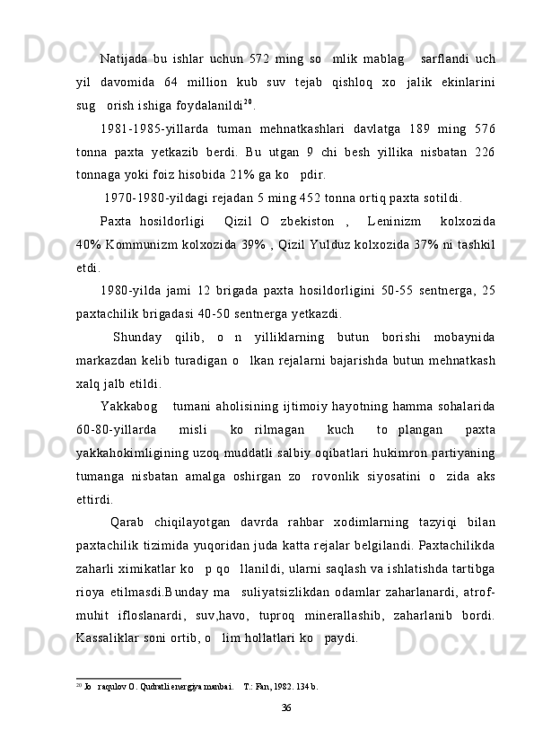 Natijada   bu   ishlar   uchun   572   ming   so mlik   mablag   sarflandi   uch 
yil   davomida   64   million   kub   suv   tejab   qishloq   xo jalik   ekinlarini	

sug orish ishiga foydalanildi	
 2 0
.
1981-1985-yillarda   tuman   mehnatkashlari   davlatga   189   ming   576
tonna   paxta   yetkazib   berdi.   Bu   utgan   9   chi   besh   yillika   nisbatan   226
tonnaga yoki foiz hisobida 21% ga ko pdir.	

 1970-1980-yildagi rejadan 5 ming 452 tonna ortiq paxta sotildi.
Paxta   hosildorligi   Qizil   O zbekiston ,   Leninizm   kolxozida	
    
40% Kommunizm kolxozida 39% , Qizil Yulduz kolxozida 37% ni tashkil
etdi.
1980-yilda   jami   12   brigada   paxta   hosildorligini   50-55   sentnerga,   25
paxtachilik brigadasi 40-50 sentnerga yetkazdi. 
  Shunday   qilib,   o n   yilliklarning   butun   borishi   mobaynida	

markazdan   kelib   turadigan   o lkan   rejalarni   bajarishda   butun   mehnatkash	

xalq jalb etildi. 
Yakkabog   tumani   aholisining   ijtimoiy   hayotning   hamma   sohalarida	

60-80-yillarda   misli   ko rilmagan   kuch   to plangan   paxta	
 
yakkahokimligining  uzoq muddatli  salbiy  oqibatlari  hukimron  partiyaning
tumanga   nisbatan   amalga   oshirgan   zo rovonlik   siyosatini   o zida   aks	
 
ettirdi.
  Qarab   chiqilayotgan   davrda   rahbar   xodimlarning   tazyiqi   bilan
paxtachilik   tizimida   yuqoridan   juda   katta   rejalar   belgilandi.   Paxtachilikda
zaharli ximikatlar ko p qo llanildi, ularni saqlash  va ishlatishda tartibga	
 
rioya   etilmasdi.Bunday   ma suliyatsizlikdan   odamlar   zaharlanardi,   atrof-	

muhit   ifloslanardi,   suv,havo,   tuproq   minerallashib,   zaharlanib   bordi.
Kassaliklar soni ortib, o lim hollatlari ko paydi.	
 
20
 Jo raqulov O. Qudratli energiya manbai.  T.: Fan, 1982. 134 b.	
 
36 
