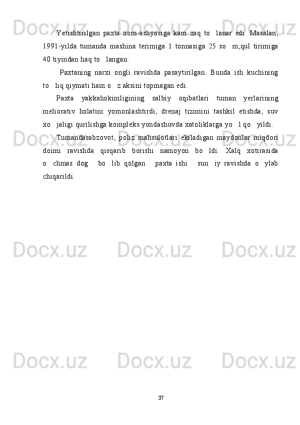Yetishtirilgan   paxta   xom-ashyosiga   kam   xaq   to lanar   edi.   Masalan,
1991-yilda   tumanda   mashina   terimiga   1   tonnasiga   25   so m,qul   tirimiga	

40 tiyindan haq to langan.	

  Paxtaning   narxi   ongli   ravishda   pasaytirilgan.   Bunda   ish   kuchining
to liq qiymati ham o z aksini topmagan edi.	
 
Paxta   yakkahokimligining   salbiy   oqibatlari   tuman   yerlarining
meliorativ   holatini   yomonlashtirdi,   drenaj   tizimini   tashkil   etishda,   suv
xo jaligi qurilishga kompleks yondashuvda xatoliklarga yo l qo yildi.
  
Tumandasabzovot,   poliz   mahsulotlari   ekiladigan   maydonlar   miqdori
doimi   ravishda   qisqarib   borishi   namoyon   bo ldi.   Xalq   xotirasida	

o chmas   dog   bo lib   qolgan   paxta   ishi   sun iy   ravishda   o ylab	
      
chiqarildi.
37 