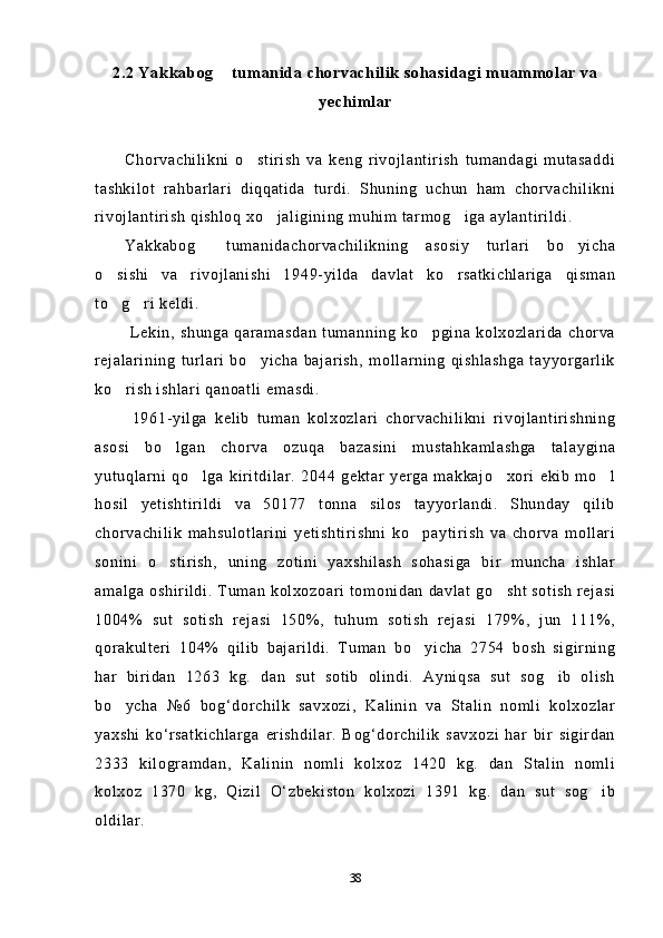 2.2 Yakkabog  tumanida chorvachilik sohasidagi muammolar va
yechimlar
Chorvachilikni   o stirish   va   keng   rivojlantirish   tumandagi   mutasaddi	

tashkilot   rahbarlari   diqqatida   turdi.   Shuning   uchun   ham   chorvachilikni
rivojlantirish qishloq xo jaligining muhim tarmog iga aylantirildi.	
 
Yakkabog   tumanidachorvachilikning   asosiy   turlari   bo yicha	
 
o sishi   va   rivojlanishi   1949-yilda   davlat   ko rsatkichlariga   qisman	
 
to g ri keldi.
 
  Lekin,  shunga   qaramasdan   tumanning   ko pgina   kolxozlarida   chorva	

rejalarining   turlari   bo yicha   bajarish,   mollarning   qishlashga   tayyorgarlik	

ko rish ishlari qanoatli emasdi. 	

  1961-yilga   kelib   tuman   kolxozlari   chorvachilikni   rivojlantirishning
asosi   bo lgan   chorva   ozuqa   bazasini   mustahkamlashga   talaygina	

yutuqlarni   qo lga   kiritdilar.   2044   gektar   yerga   makkajo xori   ekib   mo l	
  
hosil   yetishtirildi   va   50177   tonna   silos   tayyorlandi.   Shunday   qilib
chorvachilik   mahsulotlarini   yetishtirishni   ko paytirish   va   chorva   mollari	

sonini   o stirish,   uning   zotini   yaxshilash   sohasiga   bir   muncha   ishlar	

amalga oshirildi. Tuman kolxozoari tomonidan davlat go sht sotish rejasi	

1004%   sut   sotish   rejasi   150%,   tuhum   sotish   rejasi   179%,   jun   111%,
qorakulteri   104%   qilib   bajarildi.   Tuman   bo yicha   2754   bosh   sigirning	

har   biridan   1263   kg.   dan   sut   sotib   olindi.   Ayniqsa   sut   sog ib   olish	

bo ycha   №6   bog‘dorchilk   savxozi,   Kalinin   va   Stalin   nomli   kolxozlar	

yaxshi   ko‘rsatkichlarga   erishdilar.   Bog‘dorchilik   savxozi   har   bir   sigirdan
2333   kilogramdan,   Kalinin   nomli   kolxoz   1420   kg.   dan   Stalin   nomli
kolxoz   1370   kg,   Qizil   O‘zbekiston   kolxozi   1391   kg.   dan   sut   sog ib	

oldilar.
38 