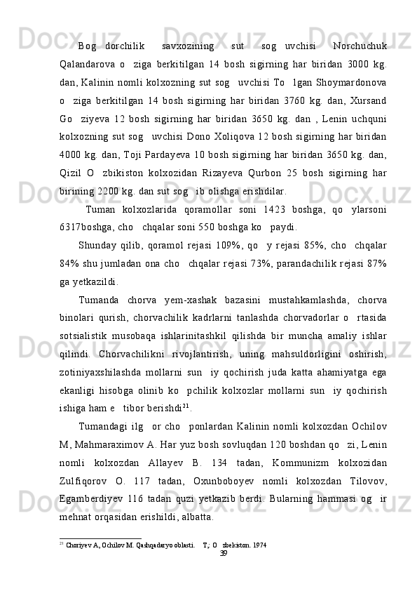 Bog dorchilik   savxozining   sut   sog uvchisi   Norchuchuk 
Qalandarova   o ziga   berkitilgan   14   bosh   sigirning   har   biridan   3000   kg.	

dan,   Kalinin   nomli  kolxozning   sut  sog uvchisi   To lgan   Shoymardonova	
 
o ziga   berkitilgan   14   bosh   sigirning   har   biridan   3760   kg.   dan,   Xursand	

Go ziyeva   12   bosh   sigirning   har   biridan   3650   kg.   dan   ,   Lenin   uchquni	

kolxozning   sut   sog uvchisi   Dono   Xoliqova   12   bosh   sigirning   har   biridan	

4000   kg.   dan,   Toji   Pardayeva   10   bosh   sigirning   har   biridan   3650   kg.   dan,
Qizil   O zbikiston   kolxozidan   Rizayeva   Qurbon   25   bosh   sigirning   har	

birining 2200 kg. dan sut sog ib olishga erishdilar. 	

  Tuman   kolxozlarida   qoramollar   soni   1423   boshga,   qo ylarsoni	

6317boshga, cho chqalar soni 550 boshga ko paydi.	
 
Shunday   qilib,   qoramol   rejasi   109%,   qo y   rejasi   85%,   cho chqalar	
 
84%   shu   jumladan   ona   cho chqalar   rejasi   73%,   parandachilik   rejasi   87%	

ga yetkazildi.
Tumanda   chorva   yem-xashak   bazasini   mustahkamlashda,   chorva
binolari   qurish,   chorvachilik   kadrlarni   tanlashda   chorvadorlar   o rtasida	

sotsialistik   musobaqa   ishlarinitashkil   qilishda   bir   muncha   amaliy   ishlar
qilindi.   Chorvachilikni   rivojlantirish,   uning   mahsuldorligini   oshirish,
zotiniyaxshilashda   mollarni   sun iy   qochirish   juda   katta   ahamiyatga   ega	

ekanligi   hisobga   olinib   ko pchilik   kolxozlar   mollarni   sun iy   qochirish	
 
ishiga ham e tibor berishdi	
 2 1
.
Tumandagi   ilg or   cho ponlardan   Kalinin   nomli   kolxozdan   Ochilov	
 
M, Mahmaraximov A. Har yuz bosh sovluqdan 120 boshdan qo zi, Lenin	

nomli   kolxozdan   Allayev   B.   134   tadan,   Kommunizm   kolxozidan
Zulfiqorov   O.   117   tadan,   Oxunboboyev   nomli   kolxozdan   Tilovov,
Egamberdiyev   116   tadan   quzi   yetkazib   berdi.   Bularning   hammasi   og ir	

mehnat orqasidan erishildi, albatta.
21
 Choriyev A, Ochilov M. Qashqadaryo oblasti.  T,: O zbekiston. 1974 	
 
39 