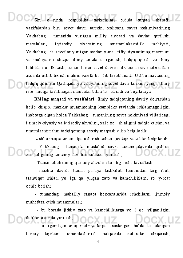 Shu   o rinda   respublika   tarixchilari   oldida   turgan   sharafli
vazifalardan   biri   sovet   davri   tarixini   xolisona   sovet   xokimiyatining
Yakkabog   tumanida   yuritgan   milliy   siyosati   va   davlat   qurilishi	

masalalari,   iqtisodiy   siyosatning   mustamlakachilik   mohiyati,
Yakkabog da   sovetlar   yuritgan   madaniy-ma rifiy   siyosatining   mazmuni
 
va   mohiyatini   chuqur   ilmiy   tarzda   o rganish,   tadqiq   qilish   va   ilmiy	

tahlildan   o tkazish,   tuman   tarixi   sovet   davrini   ilk   bor   arxiv   materiallari	

asosida  ochib   berish   muhim  vazifa  bo lib   hisoblanadi.  Ushbu   mavzuning	

tadqiq  qilinishi Qashqadaryo viloyatining  sovet  davri tarixini yangi,  ilmiy
iste molga kritilmagan manbalar bilan to ldiradi va boyitadiyu	
 
BMIng   maqsad   va   vazifalari .   Ilmiy   tadqiqotning   davriy   doirasidan
kelib   chiqib,   mazkur   muammoning   kompleks   ravishda   ishlanmagnligini
inobotga olgan  holda  Yakkabog  tumanining sovet hokimiyati  yillaridagi	

ijtimoiy-siyosiy va iqtisodiy ahvolini, xalq xo shjaligini tadqiq etishni va	

umumlashtirishni tadqiqotning asosiy maqsadi qilib belgiladik.
 Ushbu maqsadni amalga oshirish uchun quydagi vazifalar belgilandi:
-   Yakkabog   tumanida   mustabid   sovet   tuzumi   davrida   qishloq	

xo jaligining umumiy ahvolini xolisona yoritish;	

- Tuman aholisining ijtimoiy ahvolini to lig icha tavsiflash 	
 
-   mazkur   davrda   tuman   partiya   tashkiloti   tomonidan   targ ibot,	

tashviqot   ishlari   yo lga   qo yilgan   xato   va   kamchiliklarni   ro y-rost	
  
ochib berish; 
-   tumandagi   mahalliy   sanaot   korxonalarida   ishchilarni   ijtimoiy
muhofaza etish muammolari;
  -   bu   borada   jiddiy   xato   va   kamchiliklarga   yo l   qo yilganligini	
 
dalillar asosida yoritish;
  -   o rganilgan   aniq   materyallarga   asoslangan   holda   to plangan	
 
tarixiy   tajribani   umumlashtirish   natijasida   xulosalar   chiqarish,
4 