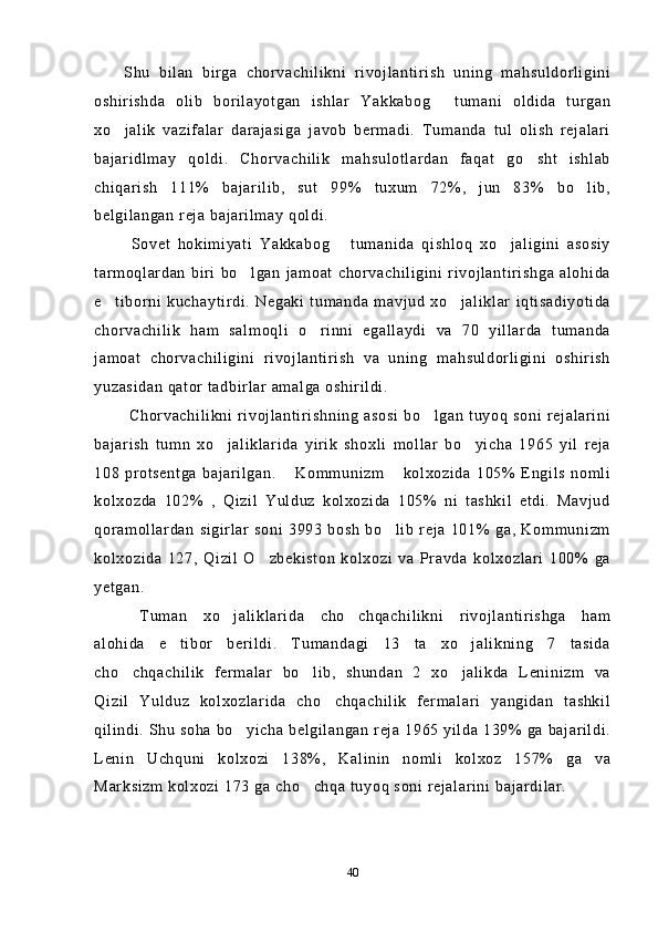 Shu   bilan   birga   chorvachilikni   rivojlantirish   uning   mahsuldorligini
oshirishda   olib   borilayotgan   ishlar   Yakkabog   tumani   oldida   turgan
xo jalik   vazifalar   darajasiga   javob   bermadi.   Tumanda   tul   olish   rejalari	

bajaridlmay   qoldi.   Chorvachilik   mahsulotlardan   faqat   go sht   ishlab	

chiqarish   111%   bajarilib,   sut   99%   tuxum   72%,   jun   83%   bo lib,	

belgilangan reja bajarilmay qoldi.
  Sovet   hokimiyati   Yakkabog   tumanida   qishloq   xo jaligini   asosiy	
 
tarmoqlardan   biri  bo lgan   jamoat   chorvachiligini   rivojlantirishga  alohida	

e tiborni   kuchaytirdi.   Negaki   tumanda   mavjud   xo jaliklar   iqtisadiyotida	
 
chorvachilik   ham   salmoqli   o rinni   egallaydi   va   70   yillarda   tumanda	

jamoat   chorvachiligini   rivojlantirish   va   uning   mahsuldorligini   oshirish
yuzasidan qator tadbirlar amalga oshirildi.
  Chorvachilikni   rivojlantirishning   asosi   bo lgan   tuyoq   soni  rejalarini	

bajarish   tumn   xo jaliklarida   yirik   shoxli   mollar   bo yicha   1965   yil   reja	
 
108   protsentga   bajarilgan.   Kommunizm   kolxozida   105%   Engils   nomli	
 
kolxozda   102%   ,   Qizil   Yulduz   kolxozida   105%   ni   tashkil   etdi.   Mavjud
qoramollardan  sigirlar   soni   3993   bosh  bo lib   reja   101%  ga,   Kommunizm	

kolxozida   127,   Qizil   O zbekiston   kolxozi   va   Pravda   kolxozlari   100%   ga	

yetgan.
  Tuman   xo jaliklarida   cho chqachilikni   rivojlantirishga   ham	
 
alohida   e tibor   berildi.   Tumandagi   13   ta   xo jalikning   7   tasida	
 
cho chqachilik   fermalar   bo lib,   shundan   2   xo jalikda   Leninizm   va	
  
Qizil   Yulduz   kolxozlarida   cho chqachilik   fermalari   yangidan   tashkil	

qilindi. Shu soha bo yicha belgilangan reja 1965 yilda 139% ga bajarildi.	

Lenin   Uchquni   kolxozi   138%,   Kalinin   nomli   kolxoz   157%   ga   va
Marksizm kolxozi 173 ga cho chqa tuyoq soni rejalarini bajardilar.	

40 