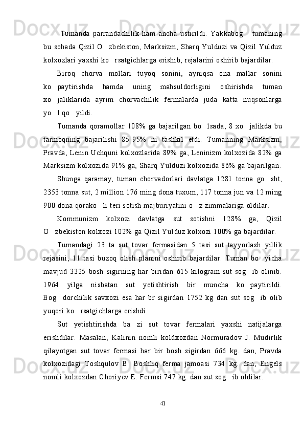   Tumanda   parrandachilik   ham   ancha   ustirildi.   Yakkabog   tumaning
bu   sohada   Qizil   O zbekiston,   Marksizm,   Sharq   Yulduzi   va   Qizil   Yulduz	

kolxozlari yaxshi ko rsatgichlarga erishib, rejalarini oshirib bajardilar.	

Biroq   chorva   mollari   tuyoq   sonini,   ayniqsa   ona   mallar   sonini
ko paytirishda   hamda   uning   mahsuldorligini   oshirishda   tuman	

xo jaliklarida   ayrim   chorvachilik   fermalarda   juda   katta   nuqsonlarga

yo l qo yildi.
 
Tumanda   qoramollar   108%   ga   bajarilgan   bo lsada,   8   xo jalikda   bu	
 
tarmoqning   bajarilishi   85-95%   ni   tashkil   etdi.   Tumanning   Marksizm,
Pravda,   Lenin  Uchquni   kolxozlarida   89%  ga,   Leninizm   kolxozida   82%  ga
Marksizm kolxozida 91% ga, Sharq Yulduzi kolxozida 86% ga bajarilgan.
Shunga   qaramay,   tuman   chorvadorlari   davlatga   1281   tonna   go sht,	

2353 tonna sut, 2 million 176 ming dona tuxum, 117 tonna jun va 12 ming
900 dona qorako li teri sotish majburiyatini o z zimmalariga oldilar.	
 
Kommunizm   kolxozi   davlatga   sut   sotishni   128%   ga,   Qizil
O zbekiston kolxozi 102% ga Qizil Yulduz kolxozi 100% ga bajardilar.	

Tumandagi   23   ta   sut   tovar   fermasidan   5   tasi   sut   tayyorlash   yillik
rejasini,   11   tasi   buzoq   olish   planini   oshirib   bajardilar.   Tuman   bo yicha	

mavjud   3325   bosh   sigirning   har   biridan   615   kilogram   sut   sog ib   olinib.	

1964   yilga   nisbatan   sut   yetishtirish   bir   muncha   ko paytirildi.

Bog dorchilik   savxozi   esa   har   br   sigirdan   1752   kg   dan   sut   sog ib   olib	
 
yuqori ko rsatgichlarga erishdi.	

Sut   yetishtirishda   ba zi   sut   tovar   fermalari   yaxshi   natijalarga	

erishdilar.   Masalan,   Kalinin   nomli   koldxozdan   Normuradov   J.   Mudirlik
qilayotgan   sut   tovar   fermasi   har   bir   bosh   sigirdan   666   kg.   dan,   Pravda
kolxozidagi   Toshqulov   B.   Boshliq   ferma   jamoasi   734   kg.   dan,   Engels
nomli kolxozdan Choriyev E. Fermsi 747 kg. dan sut sog ib oldilar.	

41 