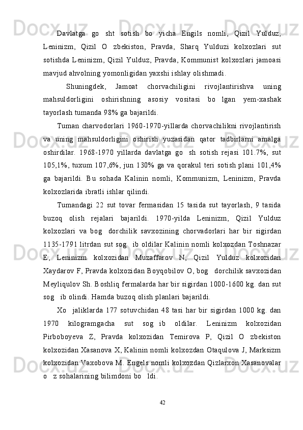 Davlatga   go sht   sotish   bo yicha   Engils   nomli,   Qizil   Yulduz, 
Leninizm,   Qizil   O zbekiston,   Pravda,   Sharq   Yulduzi   kolxozlari   sut	

sotishda   Leninizm,   Qizil   Yulduz,   Pravda,   Kommunist   kolxozlari   jamoasi
mavjud ahvolning yomonligidan yaxshi ishlay olishmadi.
  Shuningdek,   Jamoat   chorvachiligini   rivojlantirishva   uning
mahsuldorligini   oshirishning   asosiy   vositasi   bo lgan   yem-xashak	

tayorlash tumanda 98% ga bajarildi.
Tuman   charvodorlari   1960-1970-yillarda   chorvachilikni   rivojlantirish
va   uning   mahsuldorligini   oshirish   yuzasidan   qator   tadbirlarni   amalga
oshirdilar.   1968-1970   yillarda   davlatga   go sh   sotish   rejasi   101.7%,   sut	

105,1%,   tuxum   107,6%,   jun   130%   ga   va   qorakul   teri   sotish   plani   101,4%
ga   bajarildi.   Bu   sohada   Kalinin   nomli,   Kommunizm,   Leninizm,   Pravda
kolxozlarida ibratli ishlar qilindi.
Tumandagi   22   sut   tovar   fermasidan   15   tasida   sut   tayorlash,   9   tasida
buzoq   olish   rejalari   bajarildi.   1970-yilda   Leninizm,   Qizil   Yulduz
kolxozlari   va   bog dorchilik   savxozining   chorvadorlari   har   bir   sigirdan	

1135-1791   litrdan   sut   sog ib   oldilar   Kalinin   nomli   kolxozdan   Toshnazar	

E,   Leninizm   kolxozidan   Muzaffarov   N,   Qizil   Yulduz   kolxozidan
Xaydarov F, Pravda kolxozidan Boyqobilov O, bog dorchilik savxozidan	

Meyliqulov Sh. Boshliq fermalarda har bir sigirdan 1000-1600 kg. dan sut
sog ib olindi. Hamda buzoq olish planlari bajarildi.	

Xo jaliklarda   177   sotuvchidan   48   tasi   har   bir   sigirdan   1000   kg.   dan	

1970   kilogramgacha   sut   sog ib   oldilar.   Leninizm   kolxozidan	

Pirboboyeva   Z,   Pravda   kolxozidan   Temirova   P,   Qizil   O zbekiston	

kolxozidan  Xasanova X, Kalinin  nomli  kolxozdan  Otaqulova J,  Marksizm
kolxozidan   Vaxobova   M.   Engels   nomli   kolxozdan   Qizlarxon   Xasanovalar
o z sohalarining bilimdoni bo ldi.	
 
42 