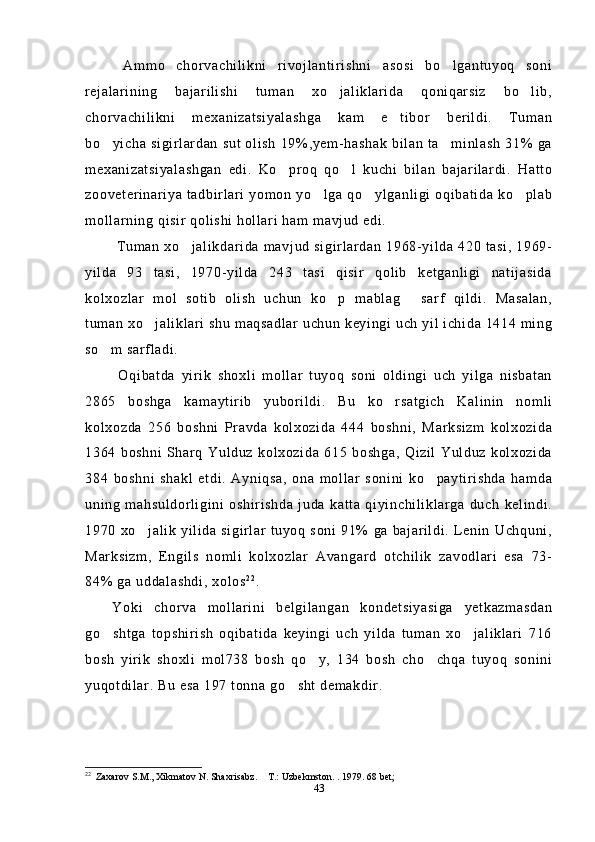   Ammo   chorvachilikni   rivojlantirishni   asosi   bo lgantuyoq   soni
rejalarining   bajarilishi   tuman   xo jaliklarida   qoniqarsiz   bo lib,	
 
chorvachilikni   mexanizatsiyalashga   kam   e tibor   berildi.   Tuman	

bo yicha sigirlardan  sut olish  19%,yem-hashak  bilan  ta minlash  31% ga	
 
mexanizatsiyalashgan   edi.   Ko proq   qo l   kuchi   bilan   bajarilardi.   Hatto	
 
zooveterinariya tadbirlari yomon yo lga qo ylganligi oqibatida ko plab	
  
mollarning qisir qolishi hollari ham mavjud edi.
  Tuman xo jalikdarida mavjud sigirlardan  1968-yilda 420 tasi, 1969-	

yilda   93   tasi,   1970-yilda   243   tasi   qisir   qolib   ketganligi   natijasida
kolxozlar   mol   sotib   olish   uchun   ko p   mablag   sarf   qildi.   Masalan,	
 
tuman xo jaliklari shu maqsadlar uchun keyingi uch yil ichida 1414 ming	

so m sarfladi.	

  Oqibatda   yirik   shoxli   mollar   tuyoq   soni   oldingi   uch   yilga   nisbatan
2865   boshga   kamaytirib   yuborildi.   Bu   ko rsatgich   Kalinin   nomli	

kolxozda   256   boshni   Pravda   kolxozida   444   boshni,   Marksizm   kolxozida
1364   boshni   Sharq  Yulduz   kolxozida  615   boshga,  Qizil   Yulduz   kolxozida
384   boshni   shakl   etdi.   Ayniqsa,   ona   mollar   sonini   ko paytirishda   hamda	

uning   mahsuldorligini   oshirishda   juda   katta   qiyinchiliklarga   duch   kelindi.
1970  xo jalik  yilida  sigirlar  tuyoq  soni 91% ga bajarildi.  Lenin Uchquni,	

Marksizm,   Engils   nomli   kolxozlar   Avangard   otchilik   zavodlari   esa   73-
84% ga uddalashdi, xolos 2 2
.
Yoki   chorva   mollarini   belgilangan   kondetsiyasiga   yetkazmasdan
go shtga   topshirish   oqibatida   keyingi   uch   yilda   tuman   xo jaliklari   716	
 
bosh   yirik   shoxli   mol738   bosh   qo y,   134   bosh   cho chqa   tuyoq   sonini	
 
yuqotdilar. Bu esa 197 tonna go sht demakdir.	

22
  Zaxarov S.M., Xikmatov N. Shaxrisabz.  T.: Uzbekmston. . 1979. 68 bet; 	

43 