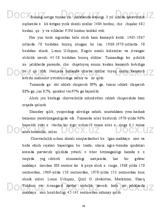   Buning   ustiga   tuman   xo jaliklarida   keyingi   3   yil   ichida   qarovsizlik
oqibatida  o lib   ketgan   yirik   shoxli   mollar   2484  boshni,   cho chqalar   482	
 
boshni, qo y va echkilar 9296 boshni tashkil etdi.

Har   yuz   bosh   sigiradan   bola   olish   ham   kamayib   ketdi.   1965-1967
yillarda   78   boshdan   buzoq   olingan   bo lsa,   1968-1970-yillarda   58	

boshdan   olindi.   Lenin   Uchquni,   Engils   nomli   kolxozlar   va   Avangar
otchilik   zavoli   45-50   boshdan   buzoq   oldilar.   Tumandagi   ko pchilik	

xo jaliklarda   paranda,   cho chqatuyoq   sonini   keskin   kamayib   ketishga	
 
yo l   qo yldi.   Natijada   tumanda   chorva   mollar   tuyoq   sonini   kamayib
 
ketishi mahsulot yetishtirishga salbiy ta sir qildi.	

Tumanda   go sht   ishlab   chiqarish   89%   ga,   tuxim   ishlab   chiqarish	

88% ga, jun 82%, qorakul teri97% ga bajarildi.
Aholi   jon   boshiga   chorvachilik   mhsulotlari   ishlab   chiqarishda   ham
orqada qolindi.
Shunday   qilib,   yuqoridagi   ahvolga   sabab,   mustahkam   yem-hashak
bazasini   yaratilmaganligida   edi.   Tumanda   silos   bostirish   1970-yilda   96%
bajarildi   yoki   o rtacha   bir   sigir   uchun10   tonna   silos   o rniga   6,1   tonna
 
silos bostirildi, xolos.
  Chorvachilik   uchun   shirali   oziqlardanbiri   bo lgan   makkajo xori   va	
 
beda   ekish   rejalari   bajarilgan   bo lsada,   ularni   agro-texnika   qoidalari	

asosida   parvarish   qilishda   yetarli   e tibor   bermaganligi   hamda   o z	
 
vaqtida   yig ishtirib   olinmasligi   natijasida,   har   bir   gektar	

makkajo xoridan   300   sentner   ko k   poya   olish   o rniga,   1968   yilda   170	
  
sentnerdan,   1969-yilda   150   sentnerdan,   1970-yilda   153   sentnerdan   hosi
olindi   xolos.   Lenin   Uchquni,   Qizil   O zbekiston,   Marksizm,   Sharq	

Yulduzi   va   Avangard   davlat   otchilik   zavodi   kabi   xo jaliklarda	

makkajo xori hosildorligi 42-141 sentnerdan oshmay qoldi.	

44 