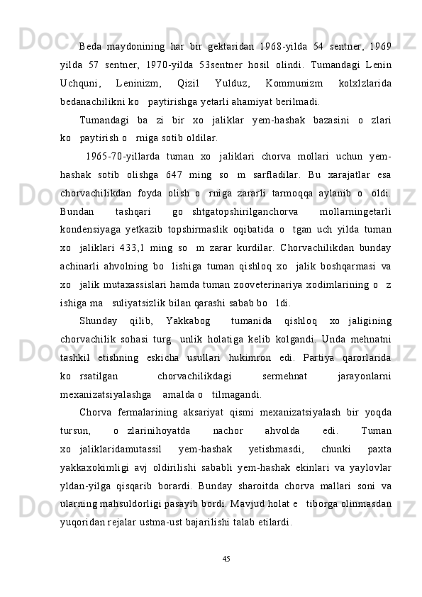 Beda   maydonining   har   bir   gektaridan   1968-yilda   54   sentner,   1969
yilda   57   sentner,   1970-yilda   53sentner   hosil   olindi.   Tumandagi   Lenin
Uchquni,   Leninizm,   Qizil   Yulduz,   Kommunizm   kolxlzlarida
bedanachilikni ko paytirishga yetarli ahamiyat berilmadi.
Tumandagi   ba zi   bir   xo jaliklar   yem-hashak   bazasini   o zlari	
  
ko paytirish o rniga sotib oldilar.	
 
  1965-70-yillarda   tuman   xo jaliklari   chorva   mollari   uchun   yem-	

hashak   sotib   olishga   647   ming   so m   sarfladilar.   Bu   xarajatlar   esa	

chorvachilikdan   foyda   olish   o rniga   zararli   tarmoqqa   aylanib   o oldi.	
 
Bundan   tashqari   go shtgatopshirilganchorva   mollarningetarli	

kondensiyaga   yetkazib   topshirmaslik   oqibatida   o tgan   uch   yilda   tuman	

xo jaliklari   433,1   ming   so m   zarar   kurdilar.   Chorvachilikdan   bunday	
 
achinarli   ahvolning   bo lishiga   tuman   qishloq   xo jalik   boshqarmasi   va	
 
xo jalik   mutaxassislari   hamda   tuman   zooveterinariya   xodimlarining   o z	
 
ishiga ma suliyatsizlik bilan qarashi sabab bo ldi. 	
 
Shunday   qilib,   Yakkabog   tumanida   qishloq   xo jaligining	
 
chorvachilik   sohasi   turg unlik   holatiga   kelib   kolgandi.   Unda   mehnatni	

tashkil   etishning   eskicha   usullari   hukimron   edi.   Partiya   qarorlarida
ko rsatilgan   chorvachilikdagi   sermehnat   jarayonlarni	
 
mexanizatsiyalashga  amalda o tilmagandi.	
 
Chorva   fermalarining   aksariyat   qismi   mexanizatsiyalash   bir   yoqda
tursun,   o zlarinihoyatda   nachor   ahvolda   edi.   Tuman	

xo jaliklaridamutassil   yem-hashak   yetishmasdi,   chunki   paxta	

yakkaxokimligi   avj   oldirilishi   sababli   yem-hashak   ekinlari   va   yaylovlar
yldan-yilga   qisqarib   borardi.   Bunday   sharoitda   chorva   mallari   soni   va
ularning mahsuldorligi pasayib bordi. Mavjud holat e tiborga olinmasdan	

yuqoridan rejalar ustma-ust bajarilishi talab etilardi.
 
45 