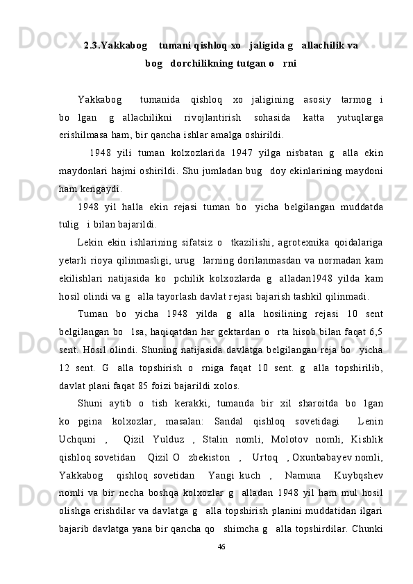 2.3.Yakkabog  tumani qishloq xo jaligida g allachilik va  
bog dorchilikning tutgan o rni	
 
Yakkabog   tumanida   qishloq   xo jaligining   asosiy   tarmog i	
  
bo lgan   g allachilikni   rivojlantirish   sohasida   katta   yutuqlarga	
 
erishilmasa ham, bir qancha ishlar amalga oshirildi.
    1948   yili   tuman   kolxozlarida   1947   yilga   nisbatan   g alla   ekin	

maydonlari   hajmi   oshirildi.   Shu   jumladan   bug doy   ekinlarining   maydoni	

ham kengaydi. 
1948   yil   halla   ekin   rejasi   tuman   bo yicha   belgilangan   muddatda	

tulig i bilan bajarildi. 	

Lekin   ekin   ishlarining   sifatsiz   o tkazilishi,   agrotexnika   qoidalariga	

yetarli   rioya   qilinmasligi,   urug larning   dorilanmasdan   va   normadan   kam	

ekilishlari   natijasida   ko pchilik   kolxozlarda   g alladan1948   yilda   kam	
 
hosil olindi va g alla tayorlash davlat rejasi bajarish tashkil qilinmadi.	

Tuman   bo yicha   1948   yilda   g alla   hosilining   rejasi   10   sent
 
belgilangan   bo lsa,   haqiqatdan   har   gektardan   o rta   hisob   bilan   faqat   6,5
 
sent.   Hosil   olindi.   Shuning   natijasida   davlatga   belgilangan   reja   bo yicha	

12   sent.   G alla   topshirish   o rniga   faqat   10   sent.   g alla   topshirilib,	
  
davlat plani faqat 85 foizi bajarildi xolos.
Shuni   aytib   o tish   kerakki,   tumanda   bir   xil   sharoitda   bo lgan	
 
ko pgina   kolxozlar,   masalan:   Sandal   qishloq   sovetidagi   Lenin	
 
Uchquni ,   Qizil   Yulduz ,   Stalin   nomli,   Molotov   nomli,   Kishlik	
  
qishloq   sovetidan   Qizil   O zbekiston ,   Urtoq ,  Oxunbabayev   nomli,	
    
Yakkabog   qishloq   sovetidan   Yangi   kuch ,   Namuna   Kuybqshev	
    
nomli   va   bir   necha   boshqa   kolxozlar   g alladan   1948   yil   ham   mul   hosil	

olishga   erishdilar   va   davlatga   g alla   topshirish   planini   muddatidan   ilgari	

bajarib  davlatga yana bir qancha qo shimcha g alla  topshirdilar.  Chunki	
 
46 