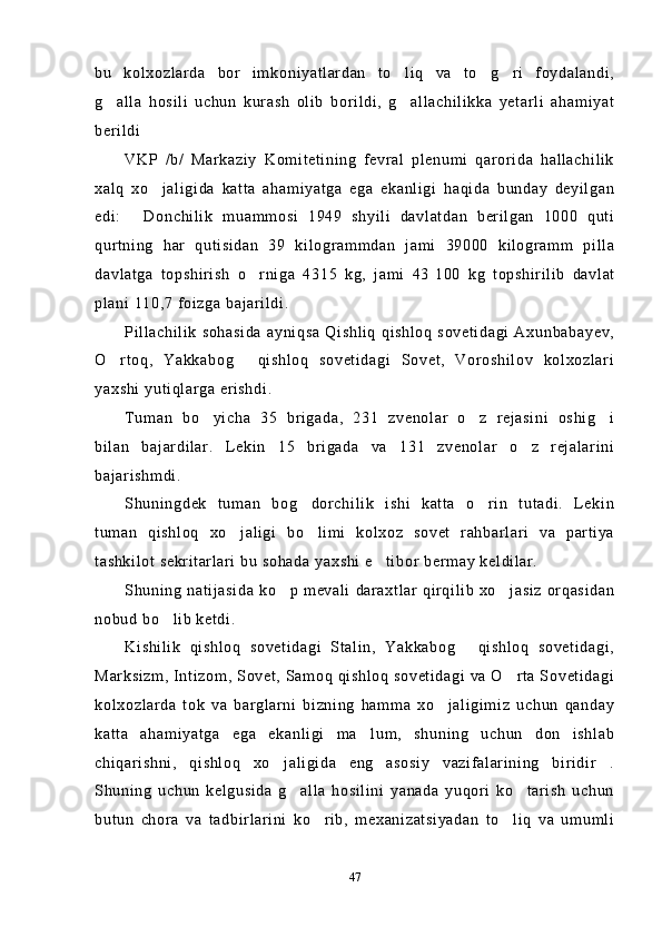 bu   kolxozlarda   bor   imkoniyatlardan   to liq   va   to g ri   foydalandi,  
g alla   hosili   uchun   kurash   olib   borildi,   g allachilikka   yetarli   ahamiyat	
 
berildi
VKP   /b/   Markaziy   Komitetining   fevral   plenumi   qarorida   hallachilik
xalq   xo jaligida   katta   ahamiyatga   ega   ekanligi   haqida   bunday   deyilgan	

edi:   Donchilik   muammosi   1949   shyili   davlatdan   berilgan   1000   quti	

qurtning   har   qutisidan   39   kilogrammdan   jami   39000   kilogramm   pilla
davlatga   topshirish   o rniga   4315   kg,   jami   43	
   100   kg   topshirilib   davlat
plani 110,7 foizga bajarildi.
Pillachilik  sohasida  ayniqsa   Qishliq   qishloq  sovetidagi  Axunbabayev,
O rtoq,   Yakkabog   qishloq   sovetidagi   Sovet,   Voroshilov   kolxozlari	
 
yaxshi yutiqlarga erishdi.
Tuman   bo yicha   35   brigada,   231   zvenolar   o z   rejasini   oshig i	
  
bilan   bajardilar.   Lekin   15   brigada   va   131   zvenolar   o z   rejalarini	

bajarishmdi.
Shuningdek   tuman   bog dorchilik   ishi   katta   o rin   tutadi.   Lekin	
 
tuman   qishloq   xo jaligi   bo limi   kolxoz   sovet   rahbarlari   va   partiya	
 
tashkilot sekritarlari bu sohada yaxshi e tibor bermay keldilar.	

Shuning  natijasida ko p mevali  daraxtlar  qirqilib  xo jasiz  orqasidan	
 
nobud bo lib ketdi.	

Kishilik   qishloq   sovetidagi   Stalin,   Yakkabog   qishloq   sovetidagi,	

Marksizm, Intizom, Sovet, Samoq qishloq sovetidagi va O rta Sovetidagi	

kolxozlarda   tok   va   barglarni   bizning   hamma   xo jaligimiz   uchun   qanday	

katta   ahamiyatga   ega   ekanligi   ma lum,   shuning   uchun   don   ishlab	

chiqarishni,   qishloq   xo jaligida   eng   asosiy   vazifalarining   biridir .	
 
Shuning   uchun   kelgusida   g alla   hosilini   yanada   yuqori   ko tarish   uchun	
 
butun   chora   va   tadbirlarini   ko rib,   mexanizatsiyadan   to liq   va   umumli	
 
47 