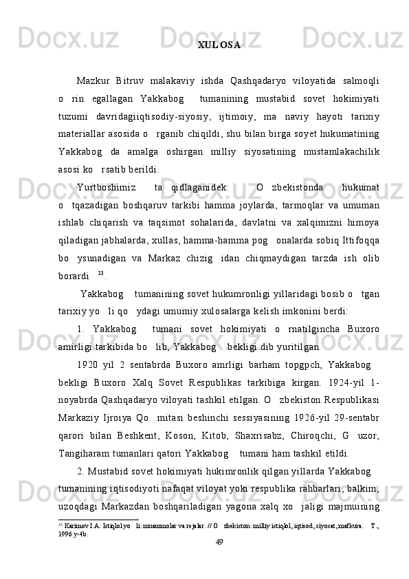 XULOSA
Mazkur   Bitruv   malakaviy   ishda   Qashqadaryo   viloyatida   salmoqli
o rin   egallagan   Yakkabog   tumanining   mustabid   sovet   hokimiyati 
tuzumi   davridagiiqtisodiy-siyosiy,   ijtimoiy,   ma naviy   hayoti   tarixiy	

materiallar   asosida  o rganib   chiqildi,  shu   bilan  birga  soyet  hukumatining	

Yakkabog da   amalga   oshirgan   milliy   siyosatining   mustamlakachilik	

asosi ko rsatib berildi.	

Yurtboshimiz   ta qidlaganidek:   O zbekistonda   hukumat	
  
o tqazadigan   boshqaruv   tarkibi   hamma   joylarda,   tarmoqlar   va   umuman	

ishlab   chiqarish   va   taqsimot   sohalarida,   davlatni   va   xalqimizni   himoya
qiladigan jabhalarda, xullas, hamma-hamma pog onalarda sobiq Ittifoqqa	

bo ysunadigan   va   Markaz   chizig idan   chiqmaydigan   tarzda   ish   olib	
 
borardi	
 2 3
. 
  Yakkabog  tumanining sovet hukumronligi yillaridagi bosib o tgan	
 
tarixiy yo li qo ydagi umumiy xulosalarga kelish imkonini berdi:	
 
1.   Yakkabog   tumani   sovet   hokimiyati   o rnatilgincha   Buxoro	
 
amirligi tarkibida bo lib, Yakkabog  bekligi dib yuritilgan.	
 
1920   yil   2   sentabrda   Buxoro   amrligi   barham   topgpch,   Yakkabog	

bekligi   Buxoro   Xalq   Sovet   Respublikas   tarkibiga   kirgan.   1924-yil   1-
noyabrda Qashqadaryo  viloyati tashkil etilgan.  O zbekiston  Respublikasi	

Markaziy   Ijroiya   Qo mitasi   beshinchi   sessiyasining   1926-yil   29-sentabr	

qarori   bilan   Beshkent,   Koson,   Kitob,   Shaxrisabz,   Chiroqchi,   G uzor,	

Tangiharam tumanlari qatori Yakkabog  tumani ham tashkil etildi.	

2. Mustabid sovet hokimiyati hukimronlik qilgan yillarda Yakkabog	

tumanining iqtisodiyoti nafaqat viloyat yoki respublika rahbarlari, balkim,
uzoqdagi   Markazdan   boshqariladigan   yagona   xalq   xo jaligi   majmuining	

23
  Karimov I.A. Istiqlol yo li: muammolar va rejalar. // O zbekiston: milliy istiqlol, iqtisod, siyosat, mafkura.  T.,	
  
1996 y-4b.
49 