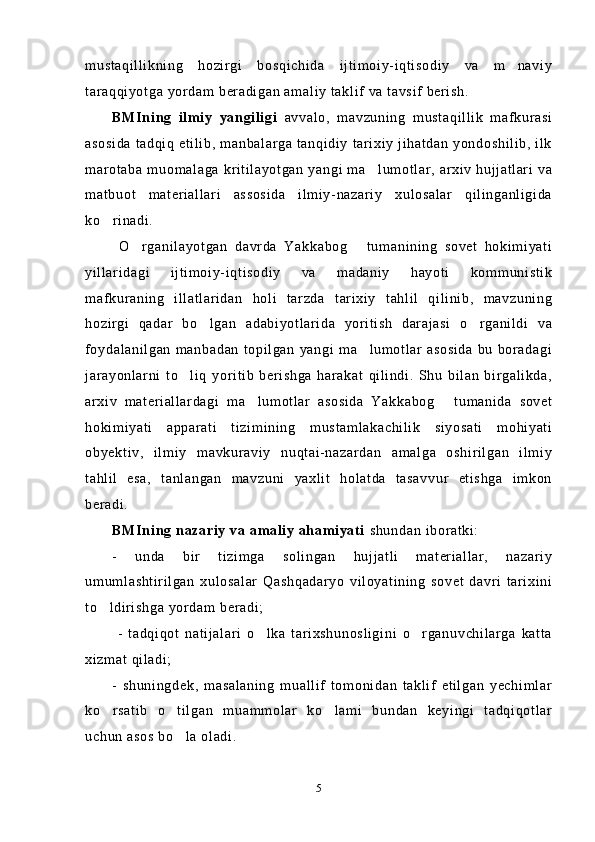mustaqillikning   hozirgi   bosqichida   ijtimoiy-iqtisodiy   va   m naviy
taraqqiyotga yordam beradigan amaliy taklif va tavsif berish.
BMIning   ilmiy   yangiligi   avvalo,   mavzuning   mustaqillik   mafkurasi
asosida tadqiq etilib, manbalarga tanqidiy tarixiy  jihatdan yondoshilib, ilk
marotaba muomalaga kritilayotgan yangi ma lumotlar, arxiv hujjatlari  va	

matbuot   materiallari   assosida   ilmiy-nazariy   xulosalar   qilinganligida
ko rinadi.	

  O rganilayotgan   davrda   Yakkabog   tumanining   sovet   hokimiyati	
 
yillaridagi   ijtimoiy-iqtisodiy   va   madaniy   hayoti   kommunistik
mafkuraning   illatlaridan   holi   tarzda   tarixiy   tahlil   qilinib,   mavzuning
hozirgi   qadar   bo lgan   adabiyotlarida   yoritish   darajasi   o rganildi   va	
 
foydalanilgan  manbadan  topilgan  yangi  ma lumotlar  asosida  bu boradagi	

jarayonlarni   to liq   yoritib   berishga   harakat   qilindi.   Shu   bilan   birgalikda,	

arxiv   materiallardagi   ma lumotlar   asosida   Yakkabog   tumanida   sovet	
 
hokimiyati   apparati   tizimining   mustamlakachilik   siyosati   mohiyati
obyektiv,   ilmiy   mavkuraviy   nuqtai-nazardan   amalga   oshirilgan   ilmiy
tahlil   esa,   tanlangan   mavzuni   yaxlit   holatda   tasavvur   etishga   imkon
beradi.
BMIning nazariy va amaliy ahamiyati  shundan iboratki:
-   unda   bir   tizimga   solingan   hujjatli   materiallar,   nazariy
umumlashtirilgan   xulosalar   Qashqadaryo   viloyatining   sovet   davri   tarixini
to ldirishga yordam beradi;	

  -   tadqiqot   natijalari   o lka   tarixshunosligini   o rganuvchilarga   katta	
 
xizmat qiladi;
-   shuningdek,   masalaning   muallif   tomonidan   taklif   etilgan   yechimlar
ko rsatib   o tilgan   muammolar   ko lami   bundan   keyingi   tadqiqotlar	
  
uchun asos bo la oladi.	

5 