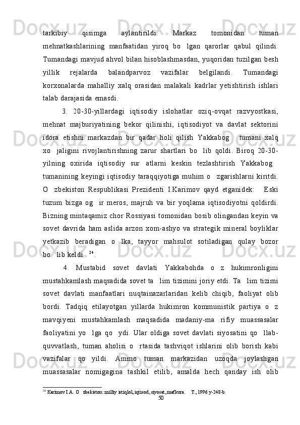 tarkibiy   qisimga   aylantirildi.   Markaz   tomonidan   tuman
mehnatkashlarining   manfaatidan   yiroq   bo lgan   qarorlar   qabul   qilindi.
Tumandagi mavjud  ahvol  bilan  hisoblashmasdan,  yuqoridan  tuzilgan  besh
yillik   rejalarda   balandparvoz   vazifalar   belgilandi.   Tumandagi
korxonalarda   mahalliy   xalq   orasidan   malakali   kadrlar   yetishtirish   ishlari
talab darajasida emasdi. 
  3.   20-30-yillardagi   iqtisodiy   islohatlar   oziq-ovqat   razvyostkasi,
mehnat   majburiyatining   bekor   qilinishi,   iqtisodiyot   va   davlat   sektorini
idora   etishni   markazdan   bir   qadar   holi   qilish   Yakkabog   tumani   xalq	

xo jaligini   rivojlantirishning   zarur   shartlari   bo lib   qoldi.   Biroq   20-30-	
 
yilning   oxirida   iqtisodiy   sur atlarni   keskin   tezlashtirish   Yakkabog	
 
tumanining   keyingi   iqtisodiy   taraqqiyotiga   muhim   o zgarishlarni   kiritdi.	

O zbekiston   Respublikasi   Prezidenti   I.Karimov   qayd   etganidek:   Eski	
 
tuzum   bizga   og ir   meros,   majruh   va   bir   yoqlama   iqtisodiyotni   qoldirdi.	

Bizning   mintaqamiz   chor   Rossiyasi   tomonidan   bosib   olingandan   keyin   va
sovet   davrida   ham   aslida   arzon   xom-ashyo   va   strategik   mineral   boyliklar
yetkazib   beradigan   o lka,   tayyor   mahsulot   sotiladigan   qulay   bozor	

bo lib keldi	
  2 4
.
  4.   Mustabid   sovet   davlati   Yakkabohda   o z   hukimronligini	

mustahkamlash  maqsadida sovet ta lim tizimini joriy etdi. Ta lim tizimi	
 
sovet   davlati   manfaatlari   nuqtainazarlaridan   kelib   chiqib,   faoliyat   olib
bordi.   Tadqiq   etilayotgan   yillarda   hukimron   kommunistik   partiya   o z	

mavqiyeni   mustahkamlash   maqsadida   madaniy-ma rifiy   muassasalar	

faoliyatini   yo lga   qo ydi.   Ular   oldiga   sovet   davlati   siyosatini   qo llab-	
  
quvvatlash,   tuman   aholisi   o rtasida   tashviqot   ishlarini   olib   borish   kabi	

vazifalar   qo yildi.   Ammo   tuman   markazidan   uzoqda   joylashgan	

muassasalar   nomigagina   tashkil   etilib,   amalda   hech   qanday   ish   olib
24
  Karimov I.A. O zbekiston: milliy istiqlol, iqtisod, siyosat, mafkura.  T., 1996 y-248-b. 	
 
50 