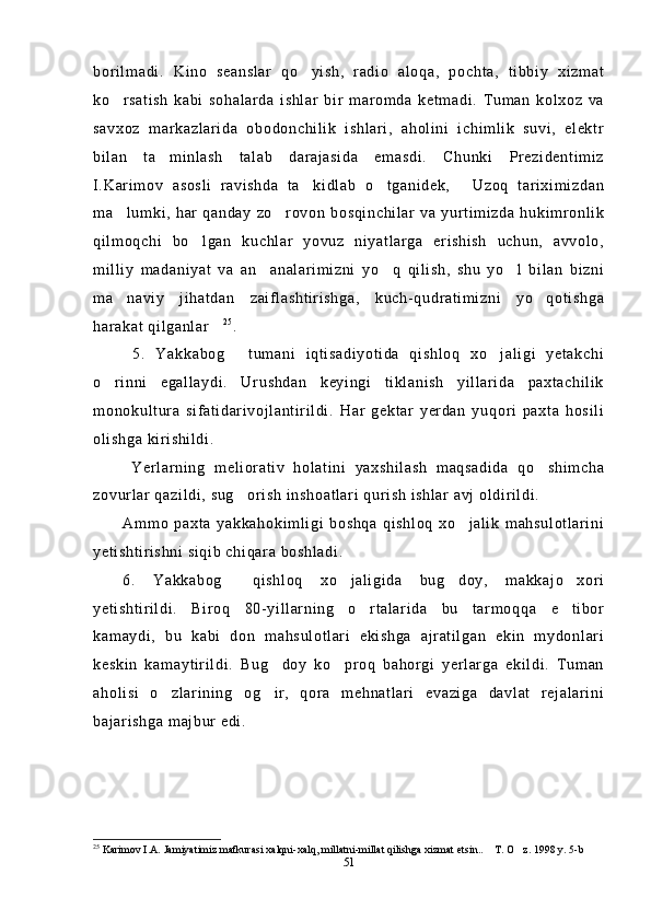 borilmadi.   Kino   seanslar   qo yish,   radio   aloqa,   pochta,   tibbiy   xizmat
ko rsatish   kabi   sohalarda   ishlar   bir   maromda   ketmadi.   Tuman   kolxoz   va	

savxoz   markazlarida   obodonchilik   ishlari,   aholini   ichimlik   suvi,   elektr
bilan   ta minlash   talab   darajasida   emasdi.   Chunki   Prezidentimiz	

I.Karimov   asosli   ravishda   ta kidlab   o tganidek,   Uzoq   tariximizdan	
  
ma lumki,  har  qanday  zo rovon  bosqinchilar  va yurtimizda  hukimronlik	
 
qilmoqchi   bo lgan   kuchlar   yovuz   niyatlarga   erishish   uchun,   avvolo,	

milliy   madaniyat   va   an analarimizni   yo q   qilish,   shu   yo l   bilan   bizni	
  
ma naviy   jihatdan   zaiflashtirishga,   kuch-qudratimizni   yo qotishga	
 
harakat qilganlar	
 2 5
. 
  5.   Yakkabog   tumani   iqtisadiyotida   qishloq   xo jaligi   yetakchi	
 
o rinni   egallaydi.   Urushdan   keyingi   tiklanish   yillarida   paxtachilik	

monokultura   sifatidarivojlantirildi.   Har   gektar   yerdan   yuqori   paxta   hosili
olishga kirishildi. 
  Yerlarning   meliorativ   holatini   yaxshilash   maqsadida   qo shimcha	

zovurlar qazildi, sug orish inshoatlari qurish ishlar avj oldirildi.	

Ammo   paxta   yakkahokimligi   boshqa   qishloq   xo jalik   mahsulotlarini	

yetishtirishni siqib chiqara boshladi.
6.   Yakkabog   qishloq   xo jaligida   bug doy,   makkajo xori	
   
yetishtirildi.   Biroq   80-yillarning   o rtalarida   bu   tarmoqqa   e tibor	
 
kamaydi,   bu   kabi   don   mahsulotlari   ekishga   ajratilgan   ekin   mydonlari
keskin   kamaytirildi.   Bug doy   ko proq   bahorgi   yerlarga   ekildi.   Tuman	
 
aholisi   o zlarining   og ir,   qora   mehnatlari   evaziga   davlat   rejalarini	
 
bajarishga majbur edi.
25
 Karimov I.A. Jamiyatimiz mafkurasi xalqni-xalq, millatni-millat qilishga xizmat etsin..  T. O z. 1998 y. 5-b	
 
51 