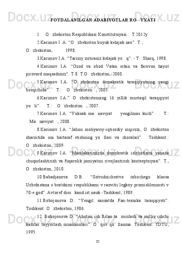 FOYDALANILGAN ADABIYOTLAR RO YXATI
1.  O zbekiston Respublikasi Konstitutsiyasi  T.2012y	
  
2 . Karimov I. A.  “ O zbekiston buyuk kelajak sari	
 ” . T., 
O zbekiston, 	
           1998 .
3.Karimov I.A.  “ Tarixiy xotirasiz kelajak yo q	
 ” . - T.: Sharq, 1998.
4.Karimov   I.A.   “Ozod   va   obod   Vatan   erkin   va   farovon   hayot
pirovard maqsadimiz”. T.8. T.O zbekiston,-2000.	

5.Karimov   I.A.   “O zbekiston   demakratik   taraqqiyotning   yangi	

bosqichida”.   T.:  O zbekiston , 2005.	
   
6.Karimov   I.A.”   O zbekistonning   16   yillik   mustaqil   taraqqiyot	

yo li”.   T.:  O zbekiston , 2007.	
    
7.Karimov   I.A.   “Yuksak   ma naviyat     yengilmas   kuch”.     T.:	
  
Ma naviyat , 2008.	
  
8.Karimov   I.A.   “Jahon   moliyaviy-iqtisodiy   inqirozi,   O zbekiston	

sharoitida   uni   bartaraf   etishning   yo llari   va   choralari”.     Toshkent.:	

O zbekiston, 2009.	

9.Karimov   I.A.   “Mamlakatimizda   demokratik   islohotlarni   yanada
chuqurlashtirish   va   fuqarolik   jamiyatini   rivojlantirish   kontseptsiyasi”.   T.,
O zbekiston, 2010
 .
10.Babadjanova   D.B.   “Sotrudnichestvo   rabochego   klassa
Uzbekistana   s   bratskimi   respublikami   v   razvitii   legkoy   promishlennosti   v
70-e god”. Avtoref.diss kand.ist.nauk.-Tashkent, 1989. 	

11.Bobojonova   D.   “Yengil   sanoatda   Fan-texnika   taraqqiyoti”.
Toshkent: O zbekiston, 1986.	

1 2.   Bobojonova   D.   “ Aholini   ish   Bilan   ta minlash   va   milliy   ishchi	

kadrlar   tayyorlash   muammolari ” .   O quv   qo llanma.   Toshkent:   TDTU,	
 
1995. 
52 