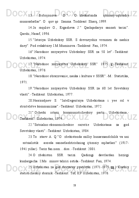 13.   Bobojonova   D.”   O zbekistonda   ijtimoiy-iqtisodiy
munosabatlar ” . O quv qo llanma. Toshkent: Sharq, 1999.	
 
14.Jo raqulov   O.,   Ergasheva   J.”   Qashqadaryo   sanoati   tarixi	
 ” .
Qarshi, Nasaf, 1996.
15.”Istoriya   Uzbekskoy   SSR.   S   drevneyshix   vrenmen   do   nashix
dney”. Pod redaktsiey I.M.Muminova.-Tashkent: Fan, 1974 .
16”.Narodnoe   xozyaystvo   Uzbekskoy   SSR   za   50   let”.-Tashkent:
Uzbekistan, 1974. 
17.”Narodnoe   xozyaystvo   Uzbekskoy   SSR”   1975   g.-Tashkent:
Uzbekistan, 1976.
18.”Narodnoe   obrazovanie,   nauka   i   kultura   v   SSSR”.-M.:   Statistika,
1971. 
19.”Narodnoe   xozyaystvo   Uzbekskoy   SSR   za   60   let   Sovetskoy
vlasti”.-Tashkent: Uzbekistan, 1977.
20.Nasrxodjaev   S.   “Intellegentsiya   Uzbekistana   i   yee   rol   v
stroitelstve kommunizma”.-Tashkent: Uzbekistan, 1972.
21”.Ocherki   istorii   kommunisticheskoy   partii   Uzbekistana,-
Tashkent”: Uzbekistan, 1974.
22.”Sotsialno-ekonomicheskoe   razvitie   Uzbekistana   za   god
Sovetskoy vlasti”.-Tashkent: Uzbekistan, 1984.
23.To xtaev   A.   Q.”O zbekistonda   milliy   hunarmandchilik   va   uni
 
sotsialistik   asosda   sanoatlashtirishning   ijtimoiy   oqibatlari”   (1917-	
 
1941 yillar). Tarix fan.nom....diss..-Toshkent: 2001.
24.O zbekiston   SSR   tarixi.   Qadimgi   davrlardan   hozirgi	

kunlargacha. I.Mo minov tahriri ostida.-Toshkent: Fan, 1974. 	

25 . Uzbekistan   za   god   devyatoy   pyatiletki   (1971-1975   gg.)   Kratkiy
statisticheskiy sbornik.-Tashkent: TsK KP Uzbekistan, 1976.
53 