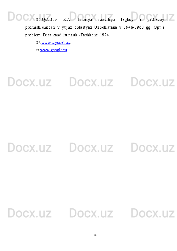 26.Qobilov   E.A.   Istoriya   razvitiya   legkoy   i   pishevoy
promishlennosti   v   yujnx   oblastyax   Uzbekistana   v   1946-1960   gg.   Opt   i
problem. Diss.kand.ist.nauk.-Tashkent: 1994. 
27. www.ziyonet.uz    .
2 8 . www.google.ru    .
54 