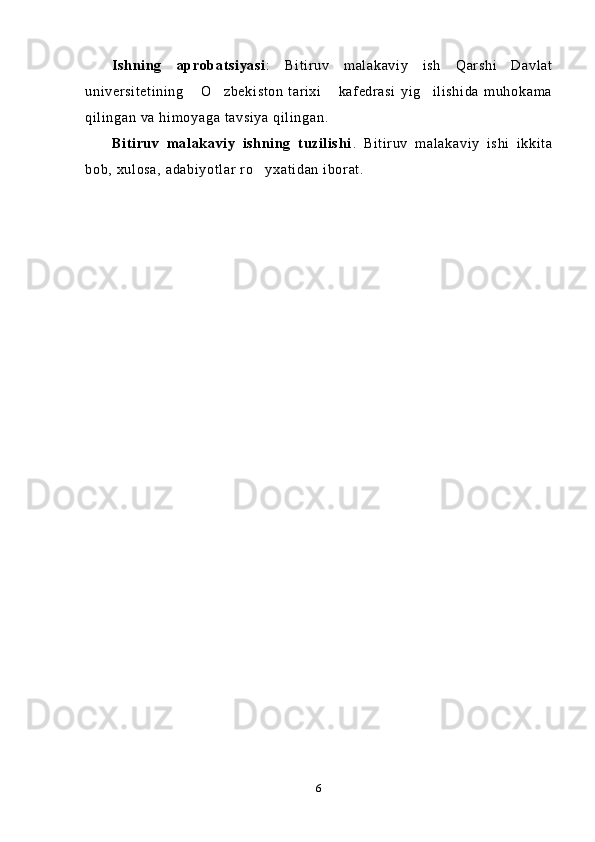 Ishning   aprobatsiyasi :   Bitiruv   malakaviy   ish   Qarshi   Davlat
universitetining   O zbekiston   tarixi   kafedrasi   yig ilishida   muhokama   
qilingan va himoyaga tavsiya qilingan.
Bitiruv   malakaviy   ishning   tuzilishi .   Bitiruv   malakaviy   ishi   ikkita
bob, xulosa, adabiyotlar ro yxatidan iborat.	

6 