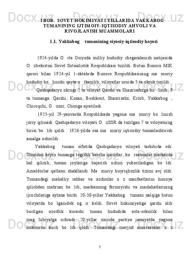 I BOB.    SOVET HOKIMIYATI YILLARIDA YAKKABOG
TUMANINING IJTIMOIY-IQTISODIY AHVOLI VA
RIVOJLANISH MUAMMOLARI
1.1. Yakkabog  tumanining siyosiy-iqtisodiy hayoti	

  1924-yilda   O rta   Osiyoda   milliy   hududiy   chegaralanish   natijasida	

O zbekiston   Sovet   Sotsialistik   Respublikasi   tuzildi.   Butun   Buxoro   MIK	

qarori   bilan   1924-yil   1-oktabrda   Buxoro   Respublikasining   ma muriy	

hududiy bo linishi qayta o tkazilib, viloyatlar urnida 5 ta okruk tuzildi.	
 
  Qashqadaryo   okrugi   2   ta   viloyat   Qarshi   va   Shaxrisabzga   bo linib,   9	

ta   tumanga:   Qarshi,   Kosan,   Beshkent,   Shaxrisabz,   Kitob,   Yakkabog ,	

Chiroqchi, G uzor, Chimga ajratiladi.	

  1925-yil   29-yanvarda   Respublikada   yagona   ma muriy   bo linish	
 
joriy   qilinadi.   Qashqadaryo   viloyati   O zSSR  da   tuzilgan   7   ta   viloyatning	

birisi   bo lib   qoldi.     1926-yilda   esa   ma muriy   iqtisodiy   tumanlashtirish	
 
amalga oshirildi.
Yakkabog   tuman   sifatida   Qashqadaryo   viloyati   tarkibida   edi.	

Shundan   keyin   tumanga   tegishli   barcha   qarorlar,   ko rsatmalar   markazda	

hal   qilinib,   tuman   joylariga   bajarish   uchun   yuboriladigan   bo ldi.	

Amaldorlar   qatlami   shakllandi.   Ma muriy   buyriqbozlik   tizimi   avj   oldi.	

Tumandagi   mahalliy   rahbar   va   xodimlar   o z   manfaatlarini   himoya	

qilishdan   mahrum   bo lib,   markazning   farmoyishi   va   maslahatlarining	

ijrochilariga   aylana   bordi.   20-30-yillar   Yakkabog   tumani   xalqiga   butun	

viloyatda   bo lganidek   og ir   keldi.   Sovet   hokimiyatiga   qarshi   olib	
 
borilgan   ozodlik   kurashi   tuman   hududida   asta-sekinlik   bilan
mag lubiyatga   uchradi.   20-yillar   oxirida   partiya   jamiyatda   yagona	

hukimron   kuch   bo lib   qoldi.   Tumandagi   mavjud   muassasalar   o z	
 
7 