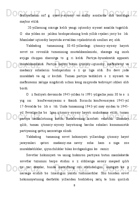faoliyatlarini   sof   g oyaviy-siyosiy   va   sinfiy   asoslarda   olib   borishga
majbur etildi.
  20-yillarning   oxiriga   kelib   yangi   iqtisodiy   siyosat   amalda   tugatildi.
O sha  yildan  xo jalikni  boshqarishning besh  yillik  rejalari   joriy  bo ldi.	
  
Mamlakat iqtisodiy hayotida avvaldan rejalashtirish usullari avj oldi.
Yakkabog   tumanining   30-40-yillardagi   ijtimoiy-siyosiy   hayoti	

sovet   zo rovonlik   tuzumining   mustahkamlanishi,   shaxsga   sig inish	
 
avjiga   chiqqan   sharoitga   to g ri   keldi.   Partiya-byurakratik   apparati	
 
mustahkamlandi.   Partiya   hayoti   butun   ijtimoiy-iqtisodiy,   mafkuraviy   va
madaniy   sohalarini   boshqarishni   o z   qo liga   oldi.   Bu   davr   juda	
 
murakkab   va   og ir   kechdi.   Tuman   partiya   tashkiloti   o z   siyosati   va	
 
mafkurasini   xalqqa   singdirish   uchun   keng   miqyosda   tashviqot   ishlari   olib
bordi.
O z faoliyati davomida 1945-yildan to 1991-yilgacha jami 30 ta o z	
 
yig ini     konferensiyasini   o tkazdi.   Birinchi   konferensiyasi   1945-yil	
  
17-fevralda  bo lib o tdi. Unda  tumanning 1943-yil may  oyidan  to  1945-	
 
yil   fevralgacha   bo lgan   ijtimoiy-siyosiy   hayoti   muhokama   etildi,   tuman	

partiya   tashkilotining   kotibi   Badalovning   hisobati   eshitildi.   Shunday
qilib,   tuman   ijtimoiy-siyosiy   hayotining   barcha   sohalari   kommunistik
partiyaning qattiq nazoratiga olindi. 
Yakkabog   tumaning   sovet   hokimiyati   yillaridagi   ijtimoiy   hayot	

jarayonlari   qatori   madaniy-ma naviy   soha   ham   o ziga   xos	
 
murakkabliklar, qiyinchiliklar bilan kechganligini ko ramiz	

Sovetlar   hokimiyati   va   uning   hukmron   partiyasi   butun   mamlakatda
sovetlar   tuzumini   barpo   etishni   o z   oldilariga   asosiy   maqsad   qilib	

qo yar   ekanlar,   bunda   maorifning   roli   alohidaligini,   uningsiz   ko p	
 
narsaga   erishib   bo lmasligini   yaxshi   tushunardilar.   Shu   boisdan   sovet	

hokimmyatining   dastlabki   yillaridan   boshlaboq   xalq   ta limi   qurilish	

8 