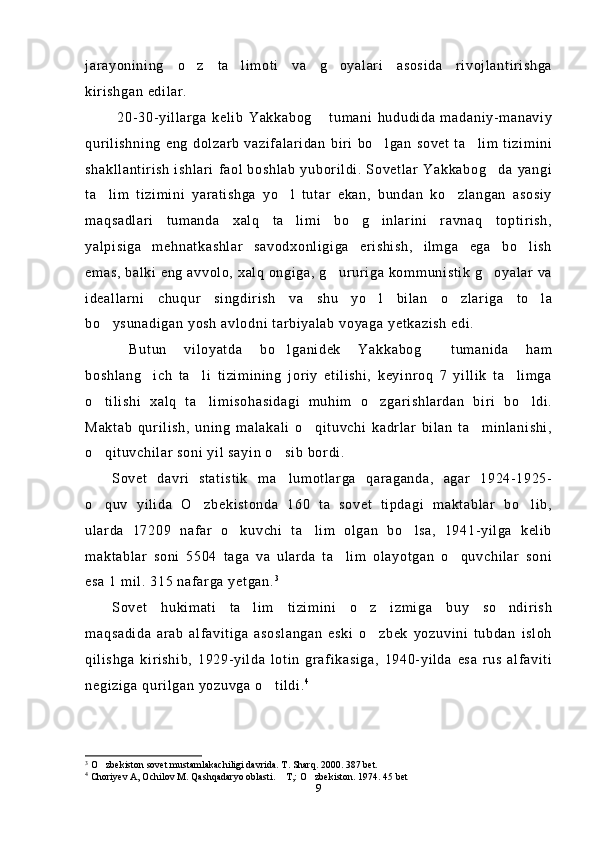 jarayonining   o z   ta limoti   va   g oyalari   asosida   rivojlantirishga  
kirishgan edilar.
  20-30-yillarga   kelib   Yakkabog   tumani   hududida   madaniy-manaviy	

qurilishning   eng   dolzarb   vazifalaridan   biri   bo lgan   sovet   ta lim   tizimini	
 
shakllantirish  ishlari  faol boshlab  yuborildi. Sovetlar  Yakkabog da yangi	

ta lim   tizimini   yaratishga   yo l   tutar   ekan,   bundan   ko zlangan   asosiy	
  
maqsadlari   tumanda   xalq   ta limi   bo g inlarini   ravnaq   toptirish,	
  
yalpisiga   mehnatkashlar   savodxonligiga   erishish,   ilmga   ega   bo lish	

emas, balki eng avvolo, xalq ongiga, g ururiga kommunistik g oyalar va	
 
ideallarni   chuqur   singdirish   va   shu   yo l   bilan   o zlariga   to la	
  
bo ysunadigan yosh avlodni tarbiyalab voyaga yetkazish edi.	

  Butun   viloyatda   bo lganidek   Yakkabog   tumanida   ham	
 
boshlang ich   ta li   tizimining   joriy   etilishi,   keyinroq   7   yillik   ta limga	
  
o tilishi   xalq   ta limisohasidagi   muhim   o zgarishlardan   biri   bo ldi.	
   
Maktab   qurilish,   uning   malakali   o qituvchi   kadrlar   bilan   ta minlanishi,	
 
o qituvchilar soni yil sayin o sib bordi.	
 
Sovet   davri   statistik   ma lumotlarga   qaraganda,   agar   1924-1925-	

o quv   yilida   O zbekistonda   160   ta   sovet   tipdagi   maktablar   bo lib,	
  
ularda   17209   nafar   o kuvchi   ta lim   olgan   bo lsa,   1941-yilga   kelib	
  
maktablar   soni   5504   taga   va   ularda   ta lim   olayotgan   o quvchilar   soni	
 
esa 1 mil. 315 nafarga yetgan. 3
Sovet   hukimati   ta lim   tizimini   o z   izmiga   buy   so ndirish	
  
maqsadida   arab   alfavitiga   asoslangan   eski   o zbek   yozuvini   tubdan   isloh	

qilishga   kirishib,   1929-yilda   lotin   grafikasiga,   1940-yilda   esa   rus   alfaviti
negiziga qurilgan yozuvga o tildi.	
 4
3
 O zbekiston sovet mustamlakachiligi davrida. T. Sharq. 2000. 387 bet.	

4
 Choriyev A, Ochilov M. Qashqadaryo oblasti.  T,: O zbekiston. 1974. 45 bet	
 
9 