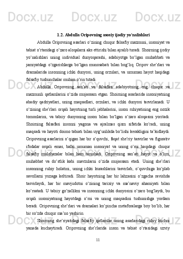 1.2. Abdulla Oripovning asosiy ijodiy yo‘nalishlari
Abdulla Oripovning asarlari o‘zining chuqur falsafiy mazmuni, insoniyat va
tabiat o‘rtasidagi o‘zaro aloqalarni aks ettirishi bilan ajralib turadi. Shoirning ijodiy
yo‘nalishlari   uning   individual   dunyoqarashi,   adabiyotga   bo‘lgan   muhabbati   va
jamiyatdagi   o‘zgarishlarga   bo‘lgan   munosabati   bilan   bog‘liq.   Oripov   she’rlari   va
dramalarida   insonning   ichki   dunyosi,   uning   orzulari,   va   umuman   hayot   haqidagi
falsafiy tushunchalar muhim o‘rin tutadi.
Abdulla   Oripovning   san’ati   va   falsafasi   adabiyotning   eng   chuqur   va
mazmunli qatlamlarini o‘zida mujassam  etgan. Shoirning asarlarida insoniyatning
abadiy   qadriyatlari,   uning   maqsadlari,   orzulari,   va   ichki   dunyosi   tasvirlanadi.   U
o‘zining   she’rlari   orqali   hayotning   turli   jabhalarini,   inson   ruhiyatining   eng   nozik
tomonlarini,   va   tabiiy   dunyoning   inson   bilan   bo‘lgan   o‘zaro   aloqasini   yoritadi.
Shoirning   falsafasi   insonni   yagona   va   ajralmas   qism   sifatida   ko‘radi,   uning
maqsadi va hayoti doimo tabiati bilan uyg‘unlikda bo‘lishi kerakligini ta’kidlaydi.
Oripovning asarlarini o‘qigan har bir o‘quvchi, faqat she’riy tasvirlar va figurativ
ifodalar   orqali   emas,   balki   umuman   insoniyat   va   uning   o‘rni   haqidagi   chuqur
falsafiy   mulohazalar   bilan   ham   tanishadi.   Oripovning   san’ati   hayot   va   o‘lim,
muhabbat   va   do‘stlik   kabi   mavzularni   o‘zida   mujassam   etadi.   Uning   she’rlari
insonning   ruhiy   holatini,   uning   ichki   kurashlarini   tasvirlab,   o‘quvchiga   ko‘plab
savollarni   yuzaga   keltiradi.   Shoir   hayotning   har   bir   lahzasini   o‘zgacha   ravishda
tasvirlaydi,   har   bir   mavjudotni   o‘zining   tarixiy   va   ma’naviy   ahamiyati   bilan
ko‘rsatadi. U tabiiy go‘zallikni va insonning ichki dunyosini o‘zaro bog‘laydi, bu
orqali   insoniyatning   hayotdagi   o‘rni   va   uning   maqsadini   tushunishga   yordam
beradi. Oripovning she’rlari va dramalari ko‘pincha metaforalarga boy bo‘lib, har
bir so‘zda chuqur ma’no yashirin.
Shoirning   she’riyatidagi   falsafiy   qatlamlar   uning   asarlaridagi   ruhiy   kuchni
yanada   kuchaytiradi.   Oripovning   she’rlarida   inson   va   tabiat   o‘rtasidagi   uzviy
11 