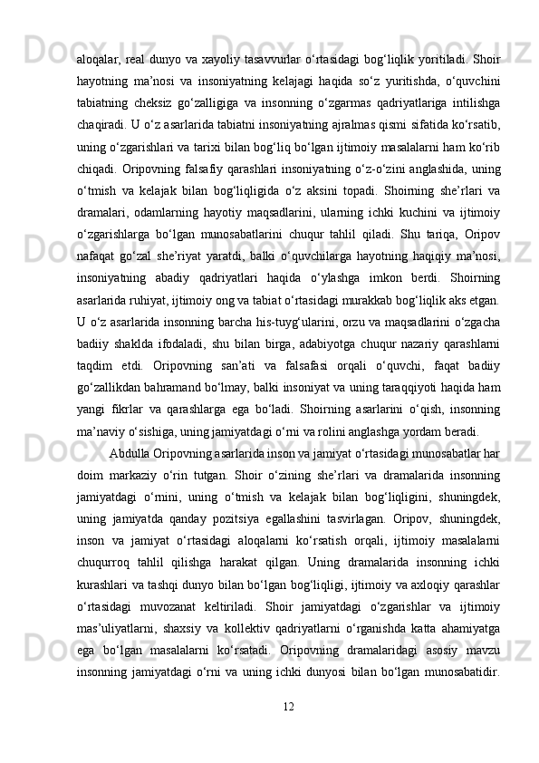 aloqalar,  real   dunyo  va   xayoliy  tasavvurlar   o‘rtasidagi   bog‘liqlik   yoritiladi.   Shoir
hayotning   ma’nosi   va   insoniyatning   kelajagi   haqida   so‘z   yuritishda,   o‘quvchini
tabiatning   cheksiz   go‘zalligiga   va   insonning   o‘zgarmas   qadriyatlariga   intilishga
chaqiradi. U o‘z asarlarida tabiatni insoniyatning ajralmas qismi sifatida ko‘rsatib,
uning o‘zgarishlari va tarixi bilan bog‘liq bo‘lgan ijtimoiy masalalarni ham ko‘rib
chiqadi. Oripovning falsafiy  qarashlari  insoniyatning  o‘z-o‘zini   anglashida,  uning
o‘tmish   va   kelajak   bilan   bog‘liqligida   o‘z   aksini   topadi.   Shoirning   she’rlari   va
dramalari,   odamlarning   hayotiy   maqsadlarini,   ularning   ichki   kuchini   va   ijtimoiy
o‘zgarishlarga   bo‘lgan   munosabatlarini   chuqur   tahlil   qiladi.   Shu   tariqa,   Oripov
nafaqat   go‘zal   she’riyat   yaratdi,   balki   o‘quvchilarga   hayotning   haqiqiy   ma’nosi,
insoniyatning   abadiy   qadriyatlari   haqida   o‘ylashga   imkon   berdi.   Shoirning
asarlarida ruhiyat, ijtimoiy ong va tabiat o‘rtasidagi murakkab bog‘liqlik aks etgan.
U o‘z asarlarida insonning barcha his-tuyg‘ularini, orzu va maqsadlarini o‘zgacha
badiiy   shaklda   ifodaladi,   shu   bilan   birga,   adabiyotga   chuqur   nazariy   qarashlarni
taqdim   etdi.   Oripovning   san’ati   va   falsafasi   orqali   o‘quvchi,   faqat   badiiy
go‘zallikdan bahramand bo‘lmay, balki insoniyat va uning taraqqiyoti haqida ham
yangi   fikrlar   va   qarashlarga   ega   bo‘ladi.   Shoirning   asarlarini   o‘qish,   insonning
ma’naviy o‘sishiga, uning jamiyatdagi o‘rni va rolini anglashga yordam beradi.
Abdulla Oripovning asarlarida inson va jamiyat o‘rtasidagi munosabatlar har
doim   markaziy   o‘rin   tutgan.   Shoir   o‘zining   she’rlari   va   dramalarida   insonning
jamiyatdagi   o‘rnini,   uning   o‘tmish   va   kelajak   bilan   bog‘liqligini,   shuningdek,
uning   jamiyatda   qanday   pozitsiya   egallashini   tasvirlagan.   Oripov,   shuningdek,
inson   va   jamiyat   o‘rtasidagi   aloqalarni   ko‘rsatish   orqali,   ijtimoiy   masalalarni
chuqurroq   tahlil   qilishga   harakat   qilgan.   Uning   dramalarida   insonning   ichki
kurashlari va tashqi dunyo bilan bo‘lgan bog‘liqligi, ijtimoiy va axloqiy qarashlar
o‘rtasidagi   muvozanat   keltiriladi.   Shoir   jamiyatdagi   o‘zgarishlar   va   ijtimoiy
mas’uliyatlarni,   shaxsiy   va   kollektiv   qadriyatlarni   o‘rganishda   katta   ahamiyatga
ega   bo‘lgan   masalalarni   ko‘rsatadi.   Oripovning   dramalaridagi   asosiy   mavzu
insonning   jamiyatdagi   o‘rni   va   uning   ichki   dunyosi   bilan   bo‘lgan   munosabatidir.
12 