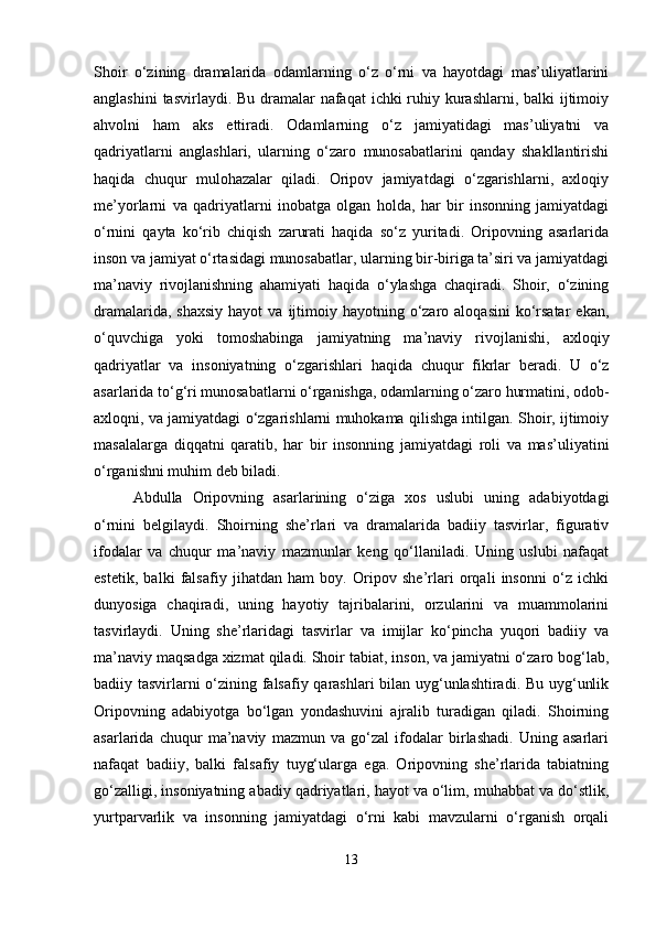 Shoir   o‘zining   dramalarida   odamlarning   o‘z   o‘rni   va   hayotdagi   mas’uliyatlarini
anglashini  tasvirlaydi. Bu dramalar nafaqat  ichki ruhiy kurashlarni, balki ijtimoiy
ahvolni   ham   aks   ettiradi.   Odamlarning   o‘z   jamiyatidagi   mas’uliyatni   va
qadriyatlarni   anglashlari,   ularning   o‘zaro   munosabatlarini   qanday   shakllantirishi
haqida   chuqur   mulohazalar   qiladi.   Oripov   jamiyatdagi   o‘zgarishlarni,   axloqiy
me’yorlarni   va   qadriyatlarni   inobatga   olgan   holda,   har   bir   insonning   jamiyatdagi
o‘rnini   qayta   ko‘rib   chiqish   zarurati   haqida   so‘z   yuritadi.   Oripovning   asarlarida
inson va jamiyat o‘rtasidagi munosabatlar, ularning bir-biriga ta’siri va jamiyatdagi
ma’naviy   rivojlanishning   ahamiyati   haqida   o‘ylashga   chaqiradi.   Shoir,   o‘zining
dramalarida,  shaxsiy  hayot  va  ijtimoiy  hayotning o‘zaro aloqasini  ko‘rsatar  ekan,
o‘quvchiga   yoki   tomoshabinga   jamiyatning   ma’naviy   rivojlanishi,   axloqiy
qadriyatlar   va   insoniyatning   o‘zgarishlari   haqida   chuqur   fikrlar   beradi.   U   o‘z
asarlarida to‘g‘ri munosabatlarni o‘rganishga, odamlarning o‘zaro hurmatini, odob-
axloqni, va jamiyatdagi o‘zgarishlarni muhokama qilishga intilgan. Shoir, ijtimoiy
masalalarga   diqqatni   qaratib,   har   bir   insonning   jamiyatdagi   roli   va   mas’uliyatini
o‘rganishni muhim deb biladi.
Abdulla   Oripovning   asarlarining   o‘ziga   xos   uslubi   uning   adabiyotdagi
o‘rnini   belgilaydi.   Shoirning   she’rlari   va   dramalarida   badiiy   tasvirlar,   figurativ
ifodalar   va   chuqur   ma’naviy   mazmunlar   keng   qo‘llaniladi.   Uning   uslubi   nafaqat
estetik,   balki   falsafiy   jihatdan   ham   boy.   Oripov   she’rlari   orqali   insonni   o‘z   ichki
dunyosiga   chaqiradi,   uning   hayotiy   tajribalarini,   orzularini   va   muammolarini
tasvirlaydi.   Uning   she’rlaridagi   tasvirlar   va   imijlar   ko‘pincha   yuqori   badiiy   va
ma’naviy maqsadga xizmat qiladi. Shoir tabiat, inson, va jamiyatni o‘zaro bog‘lab,
badiiy tasvirlarni o‘zining falsafiy qarashlari bilan uyg‘unlashtiradi. Bu uyg‘unlik
Oripovning   adabiyotga   bo‘lgan   yondashuvini   ajralib   turadigan   qiladi.   Shoirning
asarlarida   chuqur   ma’naviy   mazmun   va   go‘zal   ifodalar   birlashadi.   Uning   asarlari
nafaqat   badiiy,   balki   falsafiy   tuyg‘ularga   ega.   Oripovning   she’rlarida   tabiatning
go‘zalligi, insoniyatning abadiy qadriyatlari, hayot va o‘lim, muhabbat va do‘stlik,
yurtparvarlik   va   insonning   jamiyatdagi   o‘rni   kabi   mavzularni   o‘rganish   orqali
13 