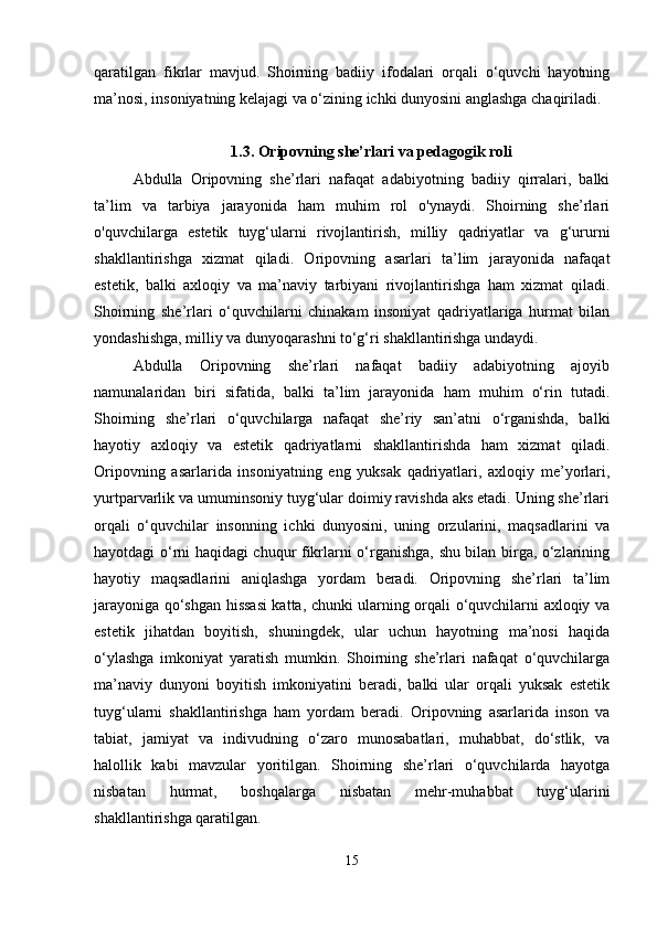 qaratilgan   fikrlar   mavjud.   Shoirning   badiiy   ifodalari   orqali   o‘quvchi   hayotning
ma’nosi, insoniyatning kelajagi va o‘zining ichki dunyosini anglashga chaqiriladi.
1.3. Oripovning she’rlari va pedagogik roli
Abdulla   Oripovning   she’rlari   nafaqat   adabiyotning   badiiy   qirralari,   balki
ta’lim   va   tarbiya   jarayonida   ham   muhim   rol   o'ynaydi.   Shoirning   she’rlari
o'quvchilarga   estetik   tuyg‘ularni   rivojlantirish,   milliy   qadriyatlar   va   g‘ururni
shakllantirishga   xizmat   qiladi.   Oripovning   asarlari   ta’lim   jarayonida   nafaqat
estetik,   balki   axloqiy   va   ma’naviy   tarbiyani   rivojlantirishga   ham   xizmat   qiladi.
Shoirning   she’rlari   o‘quvchilarni   chinakam   insoniyat   qadriyatlariga   hurmat   bilan
yondashishga, milliy va dunyoqarashni to‘g‘ri shakllantirishga undaydi.
Abdulla   Oripovning   she’rlari   nafaqat   badiiy   adabiyotning   ajoyib
namunalaridan   biri   sifatida,   balki   ta’lim   jarayonida   ham   muhim   o‘rin   tutadi.
Shoirning   she’rlari   o‘quvchilarga   nafaqat   she’riy   san’atni   o‘rganishda,   balki
hayotiy   axloqiy   va   estetik   qadriyatlarni   shakllantirishda   ham   xizmat   qiladi.
Oripovning   asarlarida   insoniyatning   eng   yuksak   qadriyatlari,   axloqiy   me’yorlari,
yurtparvarlik va umuminsoniy tuyg‘ular doimiy ravishda aks etadi. Uning she’rlari
orqali   o‘quvchilar   insonning   ichki   dunyosini,   uning   orzularini,   maqsadlarini   va
hayotdagi o‘rni haqidagi chuqur fikrlarni o‘rganishga, shu bilan birga, o‘zlarining
hayotiy   maqsadlarini   aniqlashga   yordam   beradi.   Oripovning   she’rlari   ta’lim
jarayoniga qo‘shgan hissasi katta, chunki ularning orqali o‘quvchilarni axloqiy va
estetik   jihatdan   boyitish,   shuningdek,   ular   uchun   hayotning   ma’nosi   haqida
o‘ylashga   imkoniyat   yaratish   mumkin.   Shoirning   she’rlari   nafaqat   o‘quvchilarga
ma’naviy   dunyoni   boyitish   imkoniyatini   beradi,   balki   ular   orqali   yuksak   estetik
tuyg‘ularni   shakllantirishga   ham   yordam   beradi.   Oripovning   asarlarida   inson   va
tabiat,   jamiyat   va   indivudning   o‘zaro   munosabatlari,   muhabbat,   do‘stlik,   va
halollik   kabi   mavzular   yoritilgan.   Shoirning   she’rlari   o‘quvchilarda   hayotga
nisbatan   hurmat,   boshqalarga   nisbatan   mehr-muhabbat   tuyg‘ularini
shakllantirishga qaratilgan.
15 