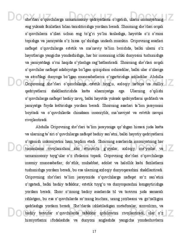 she’rlari   o‘quvchilarga   umuminsoniy   qadriyatlarni   o‘rgatish,   ularni   insoniyatning
eng yuksak fazilatlari bilan tanishtirishga yordam beradi. Shoirning she’rlari orqali
o‘quvchilarni   o‘zlari   uchun   eng   to‘g‘ri   yo‘lni   tanlashga,   hayotda   o‘z   o‘rnini
topishga   va   jamiyatda   o‘z   hissa   qo‘shishga   undash   mumkin.   Oripovning   asarlari
nafaqat   o‘quvchilarga   estetik   va   ma’naviy   ta’lim   berishda,   balki   ularni   o‘z
hayotlariga yangicha yondashishga, har bir insonning ichki dunyosini tushunishga
va   jamiyatdagi   o‘rni   haqida   o‘ylashga   rag‘batlantiradi.   Shoirning   she’rlari   orqali
o‘quvchilar nafaqat adabiyotga bo‘lgan qiziqishini oshiradilar, balki ular o‘zlariga
va   atrofdagi   dunyoga   bo‘lgan   munosabatlarini   o‘zgartirishga   intiladilar.   Abdulla
Oripovning   she’rlari   o‘quvchilarga   estetik   tuyg‘u,   axloqiy   tarbiya   va   milliy
qadriyatlarni   shakllantirishda   katta   ahamiyatga   ega.   Ularning   o‘qilishi
o‘quvchilarga nafaqat badiiy zavq, balki hayotda yuksak qadriyatlarni qadrlash va
jamiyatga   foyda   keltirishga   yordam   beradi.   Shoirning   asarlari   ta’lim   jarayonini
boyitadi   va   o‘quvchilarda   chinakam   insoniylik,   ma’naviyat   va   estetik   zavqni
rivojlantiradi.
Abdulla   Oripovning   she’rlari   ta’lim   jarayoniga   qo‘shgan   hissasi   juda   katta
va ularning ta’siri o‘quvchilarga nafaqat badiiy san’atni, balki hayotiy qadriyatlarni
o‘rganish   imkoniyatini   ham   taqdim   etadi.   Shoirning   asarlarida   insoniyatning   har
tomonlama   rivojlanishini   aks   ettiruvchi   g‘oyalar,   axloqiy   me’yorlar   va
umuminsoniy   tuyg‘ular   o‘z   ifodasini   topadi.   Oripovning   she’rlari   o‘quvchilarga
insoniy   munosabatlar,   do‘stlik,   muhabbat,   adolat   va   halollik   kabi   fazilatlarni
tushunishga yordam beradi, bu esa ularning axloqiy dunyoqarashini shakllantiradi.
Oripovning   she’rlari   ta’lim   jarayonida   o‘quvchilarga   nafaqat   so‘z   san’atini
o‘rgatadi,   balki   badiiy   tafakkur,   estetik   tuyg‘u   va   dunyoqarashni   kengaytirishga
yordam   beradi.   Shoir   o‘zining   badiiy   asarlarida   til   va   tasvirni   juda   samarali
ishlatgan,   bu   esa   o‘quvchilarda   so‘zning   kuchini,   uning   jozibasini   va   go‘zalligini
qadrlashga   yordam   beradi.   She’rlarda   ishlatiladigan   metaforalar,   simvolizm,   va
badiiy   tasvirlar   o‘quvchilarda   tafakkur   qobiliyatini   rivojlantiradi,   ular   o‘z
hissiyotlarini   ifodalashda   va   dunyoni   anglashda   yangicha   yondashuvlarni
17 