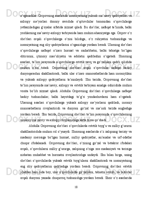o‘rganadilar. Oripovning asarlarida insoniyatning yuksak ma’naviy qadriyatlari va
axloqiy   me’yorlari   doimiy   ravishda   o‘qituvchilar   tomonidan   o‘quvchilarga
yetkaziladigan g‘oyalar sifatida xizmat qiladi. Bu she’rlar, nafaqat ta’limda, balki
yoshlarning ma’naviy-axloqiy tarbiyasida ham muhim ahamiyatga ega. Oripov o‘z
she’rlari   orqali   o‘quvchilarga   o‘zini   bilishga,   o‘z   ruhiyatini   tushunishga   va
insoniyatning eng oliy qadriyatlarini o‘rganishga yordam beradi. Ularning she’rlari
o‘quvchilarga   nafaqat   o‘zaro   hurmat   va   muhabbatni,   balki   tabiatga   bo‘lgan
ehtiromni,   ijtimoiy   mas’uliyatni   va   adolatni   qadrlashni   o‘rgatadi.   Shoirning
asarlari, ta’lim jarayonida o‘quvchilarga estetik zavq va go‘zallikni qadrli qilishda
muhim   o‘rin   tutadi.   Oripovning   she’rlari   orqali   o‘quvchilar   nafaqat   badiiy
dunyoqarashni   shakllantiradi,   balki   ular   o‘zaro   munosabatlarida   ham   insoniylikni
va   yuksak   axloqiy   qadriyatlarni   ta’minlaydi.   Shu   tarzda,   Oripovning   she’rlari
ta’lim jarayonida ma’naviy, axloqiy va estetik tarbiyani amalga oshirishda muhim
vosita   bo‘lib   xizmat   qiladi.   Abdulla   Oripovning   she’rlari   o‘quvchilarga   nafaqat
badiiy   tushunchalar,   balki   hayotdagi   to‘g‘ri   yondashuvlarni   ham   o‘rgatadi.
Ularning   asarlari   o‘quvchilarga   yuksak   axloqiy   me’yorlarni   qadrlash,   insoniy
munosabatlarni   rivojlantirish   va   dunyoni   go‘zal   va   ma’noli   tarzda   anglashga
yordam beradi. Shu tarzda, Oripovning she’rlari ta’lim jarayonida o‘quvchilarning
umumiy ma’naviy va axloqiy rivojlanishiga katta hissa qo‘shadi.
Abdulla Oripovning she’rlari o‘quvchilarda estetik tuyg‘u va milliy g‘ururni
shakllantirishda muhim rol o‘ynaydi. Shoirning asarlarida o‘z xalqining tarixiy va
madaniy   merosiga   bo‘lgan   hurmat,   milliy   qadriyatlar,   an’analar   va   urf-odatlar
chuqur   ifodalanadi.   Oripovning   she’rlari,   o‘zining   go‘zal   va   betakror   ifodalari
orqali,   o‘quvchilarni   milliy   g‘ururga,   xalqining   o‘ziga   xos   madaniyati   va  tarixiga
nisbatan   muhabbat   va   hurmatni   rivojlantirishga   undaydi.   Shu   bilan   birga,   uning
she’rlari   o‘quvchilarda   yuksak   estetik   tuyg‘ularni   shakllantiradi   va   insoniyatning
eng   oliy   qadriyatlarini   qadrlashga   yordam   beradi.   Oripovning   she’rlari   estetik
jihatdan ham juda boy, ular o‘quvchilarda go‘zallikni, tabiatni sevish, va tasvirlar
orqali dunyoni yanada chuqurroq tushunishga yordam beradi. Shoir o‘z asarlarida
18 