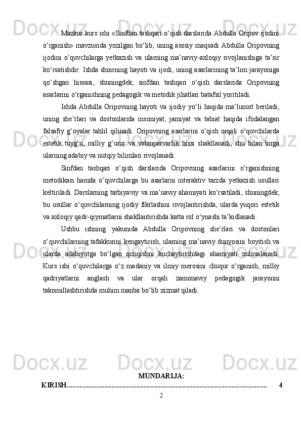 Mazkur kurs ishi «Sinfdan tashqari o‘qish darslarida Abdulla Oripov ijodini
o‘rganish»  mavzusida  yozilgan  bo‘lib,  uning asosiy   maqsadi  Abdulla  Oripovning
ijodini   o‘quvchilarga   yetkazish   va   ularning  ma’naviy-axloqiy   rivojlanishiga   ta’sir
ko‘rsatishdir. Ishda shoirning hayoti va ijodi, uning asarlarining ta’lim jarayoniga
qo‘shgan   hissasi,   shuningdek,   sinfdan   tashqari   o‘qish   darslarida   Oripovning
asarlarini o‘rganishning pedagogik va metodik jihatlari batafsil yoritiladi.
Ishda   Abdulla   Oripovning   hayoti   va   ijodiy   yo‘li   haqida   ma’lumot   beriladi,
uning   she’rlari   va   dostonlarida   insoniyat,   jamiyat   va   tabiat   haqida   ifodalangan
falsafiy   g‘oyalar   tahlil   qilinadi.   Oripovning   asarlarini   o‘qish   orqali   o‘quvchilarda
estetik   tuyg‘u,   milliy   g‘urur   va   vatanparvarlik   hissi   shakllanadi,   shu   bilan   birga
ularning adabiy va nutqiy bilimlari rivojlanadi.
Sinfdan   tashqari   o‘qish   darslarida   Oripovning   asarlarini   o‘rganishning
metodikasi   hamda   o‘quvchilarga   bu   asarlarni   interaktiv   tarzda   yetkazish   usullari
keltiriladi. Darslarning tarbiyaviy va ma’naviy ahamiyati ko‘rsatiladi, shuningdek,
bu usullar  o‘quvchilarning ijodiy fikrlashini  rivojlantirishda, ularda yuqori estetik
va axloqiy qadr-qiymatlarni shakllantirishda katta rol o‘ynashi ta’kidlanadi.
Ushbu   ishning   yakunida   Abdulla   Oripovning   she’rlari   va   dostonlari
o‘quvchilarning tafakkurini kengaytirish, ularning ma’naviy dunyosini boyitish va
ularda   adabiyotga   bo‘lgan   qiziqishni   kuchaytirishdagi   ahamiyati   xulosalanadi.
Kurs   ishi   o‘quvchilarga   o‘z   madaniy   va   ilmiy   merosini   chuqur   o‘rganish,   milliy
qadriyatlarni   anglash   va   ular   orqali   zamonaviy   pedagogik   jarayonni
takomillashtirishda muhim manba bo‘lib xizmat qiladi.
MUNDARIJA:
KIRISH................................................................................................................. 4
2 