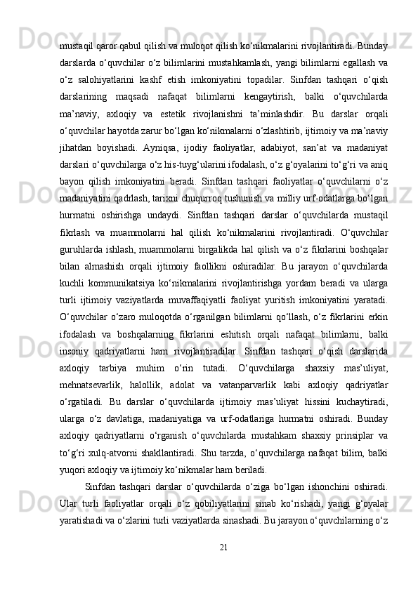 mustaqil qaror qabul qilish va muloqot qilish ko‘nikmalarini rivojlantiradi. Bunday
darslarda o‘quvchilar o‘z bilimlarini mustahkamlash,  yangi bilimlarni egallash va
o‘z   salohiyatlarini   kashf   etish   imkoniyatini   topadilar.   Sinfdan   tashqari   o‘qish
darslarining   maqsadi   nafaqat   bilimlarni   kengaytirish,   balki   o‘quvchilarda
ma’naviy,   axloqiy   va   estetik   rivojlanishni   ta’minlashdir.   Bu   darslar   orqali
o‘quvchilar hayotda zarur bo‘lgan ko‘nikmalarni o‘zlashtirib, ijtimoiy va ma’naviy
jihatdan   boyishadi.   Ayniqsa,   ijodiy   faoliyatlar,   adabiyot,   san’at   va   madaniyat
darslari o‘quvchilarga o‘z his-tuyg‘ularini ifodalash, o‘z g‘oyalarini to‘g‘ri va aniq
bayon   qilish   imkoniyatini   beradi.   Sinfdan   tashqari   faoliyatlar   o‘quvchilarni   o‘z
madaniyatini qadrlash, tarixni chuqurroq tushunish va milliy urf-odatlarga bo‘lgan
hurmatni   oshirishga   undaydi.   Sinfdan   tashqari   darslar   o‘quvchilarda   mustaqil
fikrlash   va   muammolarni   hal   qilish   ko‘nikmalarini   rivojlantiradi.   O‘quvchilar
guruhlarda   ishlash,   muammolarni   birgalikda   hal   qilish   va   o‘z   fikrlarini   boshqalar
bilan   almashish   orqali   ijtimoiy   faollikni   oshiradilar.   Bu   jarayon   o‘quvchilarda
kuchli   kommunikatsiya   ko‘nikmalarini   rivojlantirishga   yordam   beradi   va   ularga
turli   ijtimoiy   vaziyatlarda   muvaffaqiyatli   faoliyat   yuritish   imkoniyatini   yaratadi.
O‘quvchilar   o‘zaro  muloqotda  o‘rganilgan  bilimlarni   qo‘llash,  o‘z  fikrlarini   erkin
ifodalash   va   boshqalarning   fikrlarini   eshitish   orqali   nafaqat   bilimlarni,   balki
insoniy   qadriyatlarni   ham   rivojlantiradilar.   Sinfdan   tashqari   o‘qish   darslarida
axloqiy   tarbiya   muhim   o‘rin   tutadi.   O‘quvchilarga   shaxsiy   mas’uliyat,
mehnatsevarlik,   halollik,   adolat   va   vatanparvarlik   kabi   axloqiy   qadriyatlar
o‘rgatiladi.   Bu   darslar   o‘quvchilarda   ijtimoiy   mas’uliyat   hissini   kuchaytiradi,
ularga   o‘z   davlatiga,   madaniyatiga   va   urf-odatlariga   hurmatni   oshiradi.   Bunday
axloqiy   qadriyatlarni   o‘rganish   o‘quvchilarda   mustahkam   shaxsiy   prinsiplar   va
to‘g‘ri   xulq-atvorni   shakllantiradi.   Shu   tarzda,   o‘quvchilarga   nafaqat   bilim,   balki
yuqori axloqiy va ijtimoiy ko‘nikmalar ham beriladi.
Sinfdan   tashqari   darslar   o‘quvchilarda   o‘ziga   bo‘lgan   ishonchini   oshiradi.
Ular   turli   faoliyatlar   orqali   o‘z   qobiliyatlarini   sinab   ko‘rishadi,   yangi   g‘oyalar
yaratishadi va o‘zlarini turli vaziyatlarda sinashadi. Bu jarayon o‘quvchilarning o‘z
21 
