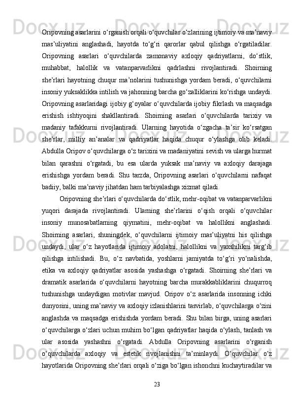 Oripovning asarlarini o‘rganish orqali o‘quvchilar o‘zlarining ijtimoiy va ma’naviy
mas’uliyatini   anglashadi,   hayotda   to‘g‘ri   qarorlar   qabul   qilishga   o‘rgatiladilar.
Oripovning   asarlari   o‘quvchilarda   zamonaviy   axloqiy   qadriyatlarni,   do‘stlik,
muhabbat,   halollik   va   vatanparvarlikni   qadrlashni   rivojlantiradi.   Shoirning
she’rlari   hayotning   chuqur   ma’nolarini   tushunishga   yordam   beradi,   o‘quvchilarni
insoniy yuksaklikka intilish va jahonning barcha go‘zalliklarini ko‘rishga undaydi.
Oripovning asarlaridagi ijobiy g‘oyalar o‘quvchilarda ijobiy fikrlash va maqsadga
erishish   ishtiyoqini   shakllantiradi.   Shoirning   asarlari   o‘quvchilarda   tarixiy   va
madaniy   tafakkurni   rivojlantiradi.   Ularning   hayotida   o‘zgacha   ta’sir   ko‘rsatgan
she’rlar,   milliy   an’analar   va   qadriyatlar   haqida   chuqur   o‘ylashga   olib   keladi.
Abdulla Oripov o‘quvchilarga o‘z tarixini va madaniyatini sevish va ularga hurmat
bilan   qarashni   o‘rgatadi,   bu   esa   ularda   yuksak   ma’naviy   va   axloqiy   darajaga
erishishga   yordam   beradi.   Shu   tarzda,   Oripovning   asarlari   o‘quvchilarni   nafaqat
badiiy, balki ma’naviy jihatdan ham tarbiyalashga xizmat qiladi.
Oripovning she’rlari o‘quvchilarda do‘stlik, mehr-oqibat va vatanparvarlikni
yuqori   darajada   rivojlantiradi.   Ularning   she’rlarini   o‘qish   orqali   o‘quvchilar
insoniy   munosabatlarning   qiymatini,   mehr-oqibat   va   halollikni   anglashadi.
Shoirning   asarlari,   shuningdek,   o‘quvchilarni   ijtimoiy   mas’uliyatni   his   qilishga
undaydi,   ular   o‘z   hayotlarida   ijtimoiy   adolatni,   halollikni   va   yaxshilikni   targ‘ib
qilishga   intilishadi.   Bu,   o‘z   navbatida,   yoshlarni   jamiyatda   to‘g‘ri   yo‘nalishda,
etika   va   axloqiy   qadriyatlar   asosida   yashashga   o‘rgatadi.   Shoirning   she’rlari   va
dramatik   asarlarida   o‘quvchilarni   hayotning   barcha   murakkabliklarini   chuqurroq
tushunishga   undaydigan   motivlar   mavjud.   Oripov   o‘z   asarlarida   insonning   ichki
dunyosini, uning ma’naviy va axloqiy izlanishlarini tasvirlab, o‘quvchilarga o‘zini
anglashda  va maqsadga  erishishda  yordam  beradi. Shu bilan birga,  uning asarlari
o‘quvchilarga o‘zlari uchun muhim bo‘lgan qadriyatlar haqida o‘ylash, tanlash va
ular   asosida   yashashni   o‘rgatadi.   Abdulla   Oripovning   asarlarini   o‘rganish
o‘quvchilarda   axloqiy   va   estetik   rivojlanishni   ta’minlaydi.   O‘quvchilar   o‘z
hayotlarida Oripovning she’rlari orqali o‘ziga bo‘lgan ishonchni kuchaytiradilar va
23 
