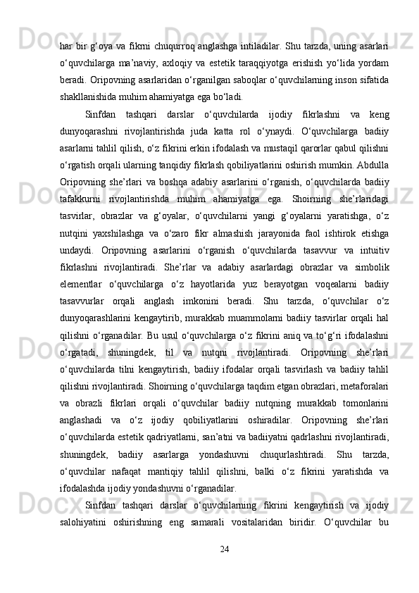 har  bir  g‘oya va fikrni  chuqurroq anglashga  intiladilar. Shu tarzda, uning asarlari
o‘quvchilarga   ma’naviy,   axloqiy   va   estetik   taraqqiyotga   erishish   yo‘lida   yordam
beradi. Oripovning asarlaridan o‘rganilgan saboqlar o‘quvchilarning inson sifatida
shakllanishida muhim ahamiyatga ega bo‘ladi.
Sinfdan   tashqari   darslar   o‘quvchilarda   ijodiy   fikrlashni   va   keng
dunyoqarashni   rivojlantirishda   juda   katta   rol   o‘ynaydi.   O‘quvchilarga   badiiy
asarlarni tahlil qilish, o‘z fikrini erkin ifodalash va mustaqil qarorlar qabul qilishni
o‘rgatish orqali ularning tanqidiy fikrlash qobiliyatlarini oshirish mumkin. Abdulla
Oripovning   she’rlari   va   boshqa   adabiy   asarlarini   o‘rganish,   o‘quvchilarda   badiiy
tafakkurni   rivojlantirishda   muhim   ahamiyatga   ega.   Shoirning   she’rlaridagi
tasvirlar,   obrazlar   va   g‘oyalar,   o‘quvchilarni   yangi   g‘oyalarni   yaratishga,   o‘z
nutqini   yaxshilashga   va   o‘zaro   fikr   almashish   jarayonida   faol   ishtirok   etishga
undaydi.   Oripovning   asarlarini   o‘rganish   o‘quvchilarda   tasavvur   va   intuitiv
fikrlashni   rivojlantiradi.   She’rlar   va   adabiy   asarlardagi   obrazlar   va   simbolik
elementlar   o‘quvchilarga   o‘z   hayotlarida   yuz   berayotgan   voqealarni   badiiy
tasavvurlar   orqali   anglash   imkonini   beradi.   Shu   tarzda,   o‘quvchilar   o‘z
dunyoqarashlarini kengaytirib, murakkab muammolarni  badiiy tasvirlar orqali  hal
qilishni o‘rganadilar. Bu usul  o‘quvchilarga o‘z fikrini  aniq va to‘g‘ri ifodalashni
o‘rgatadi,   shuningdek,   til   va   nutqni   rivojlantiradi.   Oripovning   she’rlari
o‘quvchilarda   tilni   kengaytirish,   badiiy   ifodalar   orqali   tasvirlash   va   badiiy   tahlil
qilishni rivojlantiradi. Shoirning o‘quvchilarga taqdim etgan obrazlari, metaforalari
va   obrazli   fikrlari   orqali   o‘quvchilar   badiiy   nutqning   murakkab   tomonlarini
anglashadi   va   o‘z   ijodiy   qobiliyatlarini   oshiradilar.   Oripovning   she’rlari
o‘quvchilarda estetik qadriyatlarni, san’atni va badiiyatni qadrlashni rivojlantiradi,
shuningdek,   badiiy   asarlarga   yondashuvni   chuqurlashtiradi.   Shu   tarzda,
o‘quvchilar   nafaqat   mantiqiy   tahlil   qilishni,   balki   o‘z   fikrini   yaratishda   va
ifodalashda ijodiy yondashuvni o‘rganadilar.
Sinfdan   tashqari   darslar   o‘quvchilarning   fikrini   kengaytirish   va   ijodiy
salohiyatini   oshirishning   eng   samarali   vositalaridan   biridir.   O‘quvchilar   bu
24 