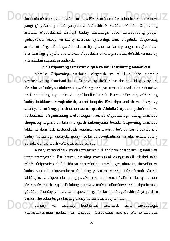 darslarda o‘zaro muloqotda bo‘lish, o‘z fikrlarini boshqalar bilan baham ko‘rish va
yangi   g‘oyalarni   yaratish   jarayonida   faol   ishtirok   etadilar.   Abdulla   Oripovning
asarlari,   o‘quvchilarni   nafaqat   badiiy   fikrlashga,   balki   insoniyatning   yuqori
qadriyatlari,   tarixiy   va   milliy   merosni   qadrlashga   ham   o‘rgatadi.   Oripovning
asarlarini   o‘rganish   o‘quvchilarda   milliy   g‘urur   va   tarixiy   ongni   rivojlantiradi.
She’rlaridagi g‘oyalar va motivlar o‘quvchilarni vatanparvarlik, do‘stlik va insoniy
yuksaklikni anglashga undaydi. 
2.2. Oripovning asarlarini o‘qish va tahlil qilishning metodikasi
Abdulla   Oripovning   asarlarini   o‘rganish   va   tahlil   qilishda   metodik
yondashuvning   ahamiyati   katta.   Oripovning   she’rlari   va   dostonlaridagi   g‘oyalar,
obrazlar va badiiy vositalarni o‘quvchilarga aniq va samarali tarzda etkazish uchun
turli   metodologik   yondashuvlar   qo‘llanilishi   kerak.   Bu   metodlar   o‘quvchilarning
badiiy   tafakkurini   rivojlantirish,   ularni   tanqidiy   fikrlashga   undash   va   o‘z   ijodiy
salohiyatlarini kengaytirish uchun xizmat qiladi. Abdulla Oripovning she’rlarini va
dostonlarini   o‘rganishning   metodologik   asoslari   o‘quvchilarga   uning   asarlarini
chuqurroq   anglash   va   tasavvur   qilish   imkoniyatini   beradi.   Oripovning   asarlarini
tahlil   qilishda   turli   metodologik   yondashuvlar   mavjud   bo‘lib,   ular   o‘quvchilarni
badiiy   tafakkurga   undaydi,   ijodiy   fikrlashni   rivojlantiradi   va   ular   uchun   badiiy
go‘zallikni tushunish yo‘llarini ochib beradi.
Asosiy   metodologik   yondashuvlardan   biri   she’r   va   dostonlarning   tahlili   va
interpretatsiyasidir.   Bu   jarayon   asarning   mazmunini   chuqur   tahlil   qilishni   talab
qiladi.   Oripovning   she’rlarida   va   dostonlarida   tasvirlangan   obrazlar,   simvollar   va
badiiy   vositalar   o‘quvchilarga   she’rning   yadro   mazmunini   ochib   beradi.   Asarni
tahlil qilishda o‘quvchilar uning yuzaki mazmunini emas, balki har bir qahramon,
obraz yoki motifi orqali ifodalangan chuqur ma’no qatlamlarini aniqlashga harakat
qiladilar.   Bunday   yondashuv   o‘quvchilarga   fikrlashni   chuqurlashtirishga   yordam
beradi, shu bilan birga ularning badiiy tafakkurini rivojlantiradi.
Tarixiy   va   madaniy   kontekstni   tushunish   ham   metodologik
yondashuvlarning   muhim   bir   qismidir.   Oripovning   asarlari   o‘z   zamonining
25 