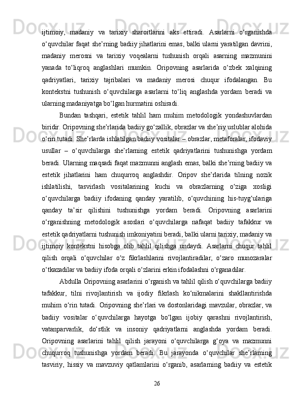 ijtimoiy,   madaniy   va   tarixiy   sharoitlarini   aks   ettiradi.   Asarlarni   o‘rganishda
o‘quvchilar faqat she’rning badiiy jihatlarini emas, balki ularni yaratilgan davrini,
madaniy   merosni   va   tarixiy   voqealarni   tushunish   orqali   asarning   mazmunini
yanada   to‘liqroq   anglashlari   mumkin.   Oripovning   asarlarida   o‘zbek   xalqining
qadriyatlari,   tarixiy   tajribalari   va   madaniy   merosi   chuqur   ifodalangan.   Bu
kontekstni   tushunish   o‘quvchilarga   asarlarni   to‘liq   anglashda   yordam   beradi   va
ularning madaniyatga bo‘lgan hurmatini oshiradi.
Bundan   tashqari,   estetik   tahlil   ham   muhim   metodologik   yondashuvlardan
biridir. Oripovning she’rlarida badiiy go‘zallik, obrazlar va she’riy uslublar alohida
o‘rin tutadi. She’rlarda ishlatilgan badiiy vositalar – obrazlar, metaforalar, ifodaviy
usullar   –   o‘quvchilarga   she’rlarning   estetik   qadriyatlarini   tushunishga   yordam
beradi. Ularning maqsadi faqat mazmunni anglash emas, balki she’rning badiiy va
estetik   jihatlarini   ham   chuqurroq   anglashdir.   Oripov   she’rlarida   tilning   nozik
ishlatilishi,   tasvirlash   vositalarining   kuchi   va   obrazlarning   o‘ziga   xosligi
o‘quvchilarga   badiiy   ifodaning   qanday   yaratilib,   o‘quvchining   his-tuyg‘ulariga
qanday   ta’sir   qilishini   tushunishga   yordam   beradi.   Oripovning   asarlarini
o‘rganishning   metodologik   asoslari   o‘quvchilarga   nafaqat   badiiy   tafakkur   va
estetik qadriyatlarni tushunish imkoniyatini beradi, balki ularni tarixiy, madaniy va
ijtimoiy   kontekstni   hisobga   olib   tahlil   qilishga   undaydi.   Asarlarni   chuqur   tahlil
qilish   orqali   o‘quvchilar   o‘z   fikrlashlarini   rivojlantiradilar,   o‘zaro   munozaralar
o‘tkazadilar va badiiy ifoda orqali o‘zlarini erkin ifodalashni o‘rganadilar.
Abdulla Oripovning asarlarini o‘rganish va tahlil qilish o‘quvchilarga badiiy
tafakkur,   tilni   rivojlantirish   va   ijodiy   fikrlash   ko‘nikmalarini   shakllantirishda
muhim o‘rin tutadi. Oripovning she’rlari va dostonlaridagi mavzular, obrazlar, va
badiiy   vositalar   o‘quvchilarga   hayotga   bo‘lgan   ijobiy   qarashni   rivojlantirish,
vatanparvarlik,   do‘stlik   va   insoniy   qadriyatlarni   anglashda   yordam   beradi.
Oripovning   asarlarini   tahlil   qilish   jarayoni   o‘quvchilarga   g‘oya   va   mazmunni
chuqurroq   tushunishga   yordam   beradi.   Bu   jarayonda   o‘quvchilar   she’rlarning
tasviriy,   hissiy   va   mavzuviy   qatlamlarini   o‘rganib,   asarlarning   badiiy   va   estetik
26 