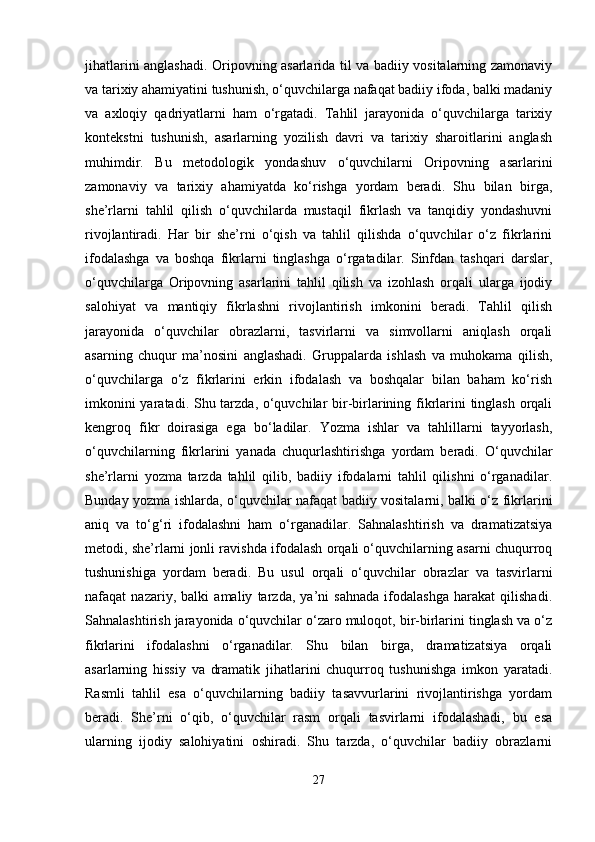 jihatlarini anglashadi. Oripovning asarlarida til va badiiy vositalarning zamonaviy
va tarixiy ahamiyatini tushunish, o‘quvchilarga nafaqat badiiy ifoda, balki madaniy
va   axloqiy   qadriyatlarni   ham   o‘rgatadi.   Tahlil   jarayonida   o‘quvchilarga   tarixiy
kontekstni   tushunish,   asarlarning   yozilish   davri   va   tarixiy   sharoitlarini   anglash
muhimdir.   Bu   metodologik   yondashuv   o‘quvchilarni   Oripovning   asarlarini
zamonaviy   va   tarixiy   ahamiyatda   ko‘rishga   yordam   beradi.   Shu   bilan   birga,
she’rlarni   tahlil   qilish   o‘quvchilarda   mustaqil   fikrlash   va   tanqidiy   yondashuvni
rivojlantiradi.   Har   bir   she’rni   o‘qish   va   tahlil   qilishda   o‘quvchilar   o‘z   fikrlarini
ifodalashga   va   boshqa   fikrlarni   tinglashga   o‘rgatadilar.   Sinfdan   tashqari   darslar,
o‘quvchilarga   Oripovning   asarlarini   tahlil   qilish   va   izohlash   orqali   ularga   ijodiy
salohiyat   va   mantiqiy   fikrlashni   rivojlantirish   imkonini   beradi.   Tahlil   qilish
jarayonida   o‘quvchilar   obrazlarni,   tasvirlarni   va   simvollarni   aniqlash   orqali
asarning   chuqur   ma’nosini   anglashadi.   Gruppalarda   ishlash   va   muhokama   qilish,
o‘quvchilarga   o‘z   fikrlarini   erkin   ifodalash   va   boshqalar   bilan   baham   ko‘rish
imkonini  yaratadi. Shu tarzda, o‘quvchilar bir-birlarining fikrlarini  tinglash orqali
kengroq   fikr   doirasiga   ega   bo‘ladilar.   Yozma   ishlar   va   tahlillarni   tayyorlash,
o‘quvchilarning   fikrlarini   yanada   chuqurlashtirishga   yordam   beradi.   O‘quvchilar
she’rlarni   yozma   tarzda   tahlil   qilib,   badiiy   ifodalarni   tahlil   qilishni   o‘rganadilar.
Bunday yozma ishlarda, o‘quvchilar nafaqat badiiy vositalarni, balki o‘z fikrlarini
aniq   va   to‘g‘ri   ifodalashni   ham   o‘rganadilar.   Sahnalashtirish   va   dramatizatsiya
metodi, she’rlarni jonli ravishda ifodalash orqali o‘quvchilarning asarni chuqurroq
tushunishiga   yordam   beradi.   Bu   usul   orqali   o‘quvchilar   obrazlar   va   tasvirlarni
nafaqat   nazariy,   balki   amaliy   tarzda,   ya’ni   sahnada   ifodalashga   harakat   qilishadi.
Sahnalashtirish jarayonida o‘quvchilar o‘zaro muloqot, bir-birlarini tinglash va o‘z
fikrlarini   ifodalashni   o‘rganadilar.   Shu   bilan   birga,   dramatizatsiya   orqali
asarlarning   hissiy   va   dramatik   jihatlarini   chuqurroq   tushunishga   imkon   yaratadi.
Rasmli   tahlil   esa   o‘quvchilarning   badiiy   tasavvurlarini   rivojlantirishga   yordam
beradi.   She’rni   o‘qib,   o‘quvchilar   rasm   orqali   tasvirlarni   ifodalashadi,   bu   esa
ularning   ijodiy   salohiyatini   oshiradi.   Shu   tarzda,   o‘quvchilar   badiiy   obrazlarni
27 