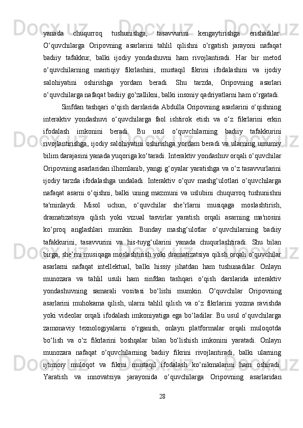 yanada   chuqurroq   tushunishga,   tasavvurini   kengaytirishga   erishadilar.
O‘quvchilarga   Oripovning   asarlarini   tahlil   qilishni   o‘rgatish   jarayoni   nafaqat
badiiy   tafakkur,   balki   ijodiy   yondashuvni   ham   rivojlantiradi.   Har   bir   metod
o‘quvchilarning   mantiqiy   fikrlashini,   mustaqil   fikrini   ifodalashini   va   ijodiy
salohiyatini   oshirishga   yordam   beradi.   Shu   tarzda,   Oripovning   asarlari
o‘quvchilarga nafaqat badiiy go‘zallikni, balki insoniy qadriyatlarni ham o‘rgatadi.
Sinfdan tashqari o‘qish darslarida Abdulla Oripovning asarlarini o‘qishning
interaktiv   yondashuvi   o‘quvchilarga   faol   ishtirok   etish   va   o‘z   fikrlarini   erkin
ifodalash   imkonini   beradi.   Bu   usul   o‘quvchilarning   badiiy   tafakkurini
rivojlantirishga, ijodiy salohiyatini  oshirishga yordam beradi  va ularning umumiy
bilim darajasini yanada yuqoriga ko‘taradi. Interaktiv yondashuv orqali o‘quvchilar
Oripovning asarlaridan ilhomlanib, yangi g‘oyalar yaratishga va o‘z tasavvurlarini
ijodiy   tarzda   ifodalashga   undaladi.   Interaktiv   o‘quv   mashg‘ulotlari   o‘quvchilarga
nafaqat   asarni   o‘qishni,   balki   uning   mazmuni   va   uslubini   chuqurroq   tushunishni
ta'minlaydi.   Misol   uchun,   o‘quvchilar   she’rlarni   musiqaga   moslashtirish,
dramatizatsiya   qilish   yoki   vizual   tasvirlar   yaratish   orqali   asarning   ma'nosini
ko‘proq   anglashlari   mumkin.   Bunday   mashg‘ulotlar   o‘quvchilarning   badiiy
tafakkurini,   tasavvurini   va   his-tuyg‘ularini   yanada   chuqurlashtiradi.   Shu   bilan
birga, she’rni musiqaga moslashtirish yoki dramatizatsiya qilish orqali o‘quvchilar
asarlarni   nafaqat   intellektual,   balki   hissiy   jihatdan   ham   tushunadilar.   Onlayn
munozara   va   tahlil   usuli   ham   sinfdan   tashqari   o‘qish   darslarida   interaktiv
yondashuvning   samarali   vositasi   bo‘lishi   mumkin.   O‘quvchilar   Oripovning
asarlarini   muhokama   qilish,   ularni   tahlil   qilish   va   o‘z   fikrlarini   yozma   ravishda
yoki  videolar  orqali  ifodalash imkoniyatiga ega  bo‘ladilar. Bu usul  o‘quvchilarga
zamonaviy   texnologiyalarni   o‘rganish,   onlayn   platformalar   orqali   muloqotda
bo‘lish   va   o‘z   fikrlarini   boshqalar   bilan   bo‘lishish   imkonini   yaratadi.   Onlayn
munozara   nafaqat   o‘quvchilarning   badiiy   fikrini   rivojlantiradi,   balki   ularning
ijtimoiy   muloqot   va   fikrni   mustaqil   ifodalash   ko‘nikmalarini   ham   oshiradi.
Yaratish   va   innovatsiya   jarayonida   o‘quvchilarga   Oripovning   asarlaridan
28 