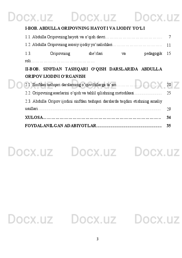 I-BOB. ABDULLA ORIPOVNING HAYOTI VA IJODIY YO‘LI
1.1.   Abdulla Oripovning hayoti va o‘qish davri…………………………………. 7
1.2.  Abdulla Oripovning asosiy ijodiy yo‘nalishlari……………………………..
11
1.3.   Oripovning   she’rlari   va   pedagogik
roli……………………………………… 15
II-BOB.   SINFDAN   TASHQARI   O‘QISH   DARSLARIDA   ABDULLA
ORIPOV IJODINI O‘RGANISH
2.1.  Sinfdan tashqari darslarning o‘quvchilarga ta’siri ………………………….. 20
2.2. Oripovning asarlarini o‘qish va tahlil qilishning metodikasi.......................... 25
2.3. Abdulla Oripov ijodini sinfdan tashqari darslarda taqdim etishning amaliy
usullari...................................................................................................................
29
XULOSA……………………………………………………………………….. 34
FOYDALANILGAN ADABIYOTLAR............................................................. 35
3 