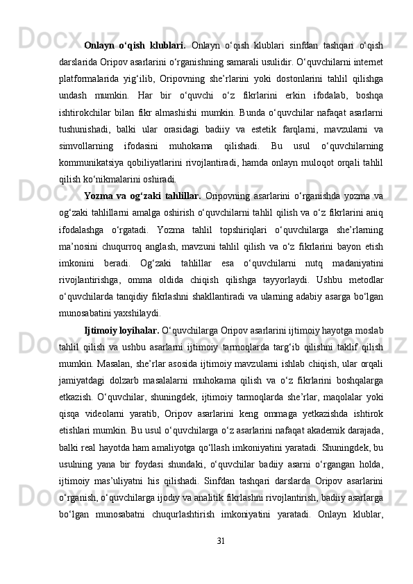 Onlayn   o‘qish   klublari.   Onlayn   o‘qish   klublari   sinfdan   tashqari   o‘qish
darslarida Oripov asarlarini o‘rganishning samarali usulidir. O‘quvchilarni internet
platformalarida   yig‘ilib,   Oripovning   she’rlarini   yoki   dostonlarini   tahlil   qilishga
undash   mumkin.   Har   bir   o‘quvchi   o‘z   fikrlarini   erkin   ifodalab,   boshqa
ishtirokchilar   bilan   fikr   almashishi   mumkin.   Bunda   o‘quvchilar   nafaqat   asarlarni
tushunishadi,   balki   ular   orasidagi   badiiy   va   estetik   farqlarni,   mavzularni   va
simvollarning   ifodasini   muhokama   qilishadi.   Bu   usul   o‘quvchilarning
kommunikatsiya  qobiliyatlarini   rivojlantiradi,  hamda  onlayn muloqot   orqali   tahlil
qilish ko‘nikmalarini oshiradi.
Yozma   va   og‘zaki   tahlillar.   Oripovning   asarlarini   o‘rganishda   yozma   va
og‘zaki tahlillarni amalga oshirish o‘quvchilarni tahlil qilish va o‘z fikrlarini aniq
ifodalashga   o‘rgatadi.   Yozma   tahlil   topshiriqlari   o‘quvchilarga   she’rlarning
ma’nosini   chuqurroq   anglash,   mavzuni   tahlil   qilish   va   o‘z   fikrlarini   bayon   etish
imkonini   beradi.   Og‘zaki   tahlillar   esa   o‘quvchilarni   nutq   madaniyatini
rivojlantirishga,   omma   oldida   chiqish   qilishga   tayyorlaydi.   Ushbu   metodlar
o‘quvchilarda tanqidiy fikrlashni  shakllantiradi va ularning adabiy asarga bo‘lgan
munosabatini yaxshilaydi.
Ijtimoiy loyihalar.  O‘quvchilarga Oripov asarlarini ijtimoiy hayotga moslab
tahlil   qilish   va   ushbu   asarlarni   ijtimoiy   tarmoqlarda   targ‘ib   qilishni   taklif   qilish
mumkin. Masalan, she’rlar  asosida  ijtimoiy mavzularni  ishlab chiqish, ular orqali
jamiyatdagi   dolzarb   masalalarni   muhokama   qilish   va   o‘z   fikrlarini   boshqalarga
etkazish.   O‘quvchilar,   shuningdek,   ijtimoiy   tarmoqlarda   she’rlar,   maqolalar   yoki
qisqa   videolarni   yaratib,   Oripov   asarlarini   keng   ommaga   yetkazishda   ishtirok
etishlari mumkin. Bu usul o‘quvchilarga o‘z asarlarini nafaqat akademik darajada,
balki real hayotda ham amaliyotga qo‘llash imkoniyatini yaratadi. Shuningdek, bu
usulning   yana   bir   foydasi   shundaki,   o‘quvchilar   badiiy   asarni   o‘rgangan   holda,
ijtimoiy   mas’uliyatni   his   qilishadi.   Sinfdan   tashqari   darslarda   Oripov   asarlarini
o‘rganish, o‘quvchilarga ijodiy va analitik fikrlashni rivojlantirish, badiiy asarlarga
bo‘lgan   munosabatni   chuqurlashtirish   imkoniyatini   yaratadi.   Onlayn   klublar,
31 