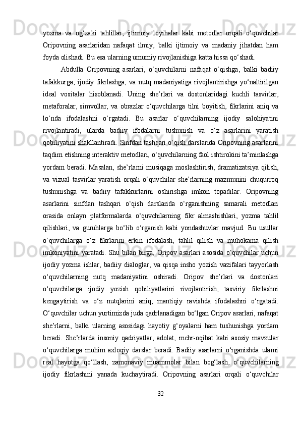 yozma   va   og‘zaki   tahlillar,   ijtimoiy   loyihalar   kabi   metodlar   orqali   o‘quvchilar
Oripovning   asarlaridan   nafaqat   ilmiy,   balki   ijtimoiy   va   madaniy   jihatdan   ham
foyda olishadi. Bu esa ularning umumiy rivojlanishiga katta hissa qo‘shadi.
Abdulla   Oripovning   asarlari,   o‘quvchilarni   nafaqat   o‘qishga,   balki   badiiy
tafakkurga,   ijodiy   fikrlashga,   va   nutq   madaniyatiga   rivojlantirishga   yo‘naltirilgan
ideal   vositalar   hisoblanadi.   Uning   she’rlari   va   dostonlaridagi   kuchli   tasvirlar,
metaforalar,   simvollar,   va   obrazlar   o‘quvchilarga   tilni   boyitish,   fikrlarini   aniq   va
lo‘nda   ifodalashni   o‘rgatadi.   Bu   asarlar   o‘quvchilarning   ijodiy   salohiyatini
rivojlantiradi,   ularda   badiiy   ifodalarni   tushunish   va   o‘z   asarlarini   yaratish
qobiliyatini shakllantiradi. Sinfdan tashqari o‘qish darslarida Oripovning asarlarini
taqdim etishning interaktiv metodlari, o‘quvchilarning faol ishtirokini ta’minlashga
yordam  beradi. Masalan,  she’rlarni  musiqaga moslashtirish, dramatizatsiya  qilish,
va   vizual   tasvirlar   yaratish   orqali   o‘quvchilar   she’rlarning   mazmunini   chuqurroq
tushunishga   va   badiiy   tafakkurlarini   oshirishga   imkon   topadilar.   Oripovning
asarlarini   sinfdan   tashqari   o‘qish   darslarida   o‘rganishning   samarali   metodlari
orasida   onlayn   platformalarda   o‘quvchilarning   fikr   almashishlari,   yozma   tahlil
qilishlari,   va   guruhlarga   bo‘lib   o‘rganish   kabi   yondashuvlar   mavjud.   Bu   usullar
o‘quvchilarga   o‘z   fikrlarini   erkin   ifodalash,   tahlil   qilish   va   muhokama   qilish
imkoniyatini   yaratadi. Shu  bilan birga, Oripov asarlari   asosida   o‘quvchilar   uchun
ijodiy   yozma   ishlar,   badiiy   dialoglar,   va   qisqa   insho   yozish   vazifalari   tayyorlash
o‘quvchilarning   nutq   madaniyatini   oshiradi.   Oripov   she’rlari   va   dostonlari
o‘quvchilarga   ijodiy   yozish   qobiliyatlarini   rivojlantirish,   tasviriy   fikrlashni
kengaytirish   va   o‘z   nutqlarini   aniq,   mantiqiy   ravishda   ifodalashni   o‘rgatadi.
O‘quvchilar uchun yurtimizda juda qadrlanadigan bo‘lgan Oripov asarlari, nafaqat
she’rlarni,   balki   ularning   asosidagi   hayotiy   g‘oyalarni   ham   tushunishga   yordam
beradi.   She’rlarda   insoniy   qadriyatlar,   adolat,   mehr-oqibat   kabi   asosiy   mavzular
o‘quvchilarga   muhim   axloqiy   darslar   beradi.   Badiiy   asarlarni   o‘rganishda   ularni
real   hayotga   qo‘llash,   zamonaviy   muammolar   bilan   bog‘lash,   o‘quvchilarning
ijodiy   fikrlashini   yanada   kuchaytiradi.   Oripovning   asarlari   orqali   o‘quvchilar
32 