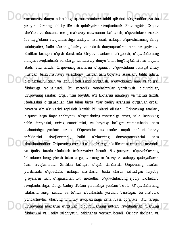 zamonaviy   dunyo   bilan   bog‘liq   muammolarni   tahlil   qilishni   o‘rganadilar,   va   bu
jarayon   ularning   tahliliy   fikrlash   qobiliyatini   rivojlantiradi.   Shuningdek,   Oripov
she’rlari   va   dostonlarining   ma’naviy   mazmunini   tushunish,   o‘quvchilarni   estetik
his-tuyg‘ularni   rivojlantirishga   undaydi.   Bu   usul,   nafaqat   o‘quvchilarning   ilmiy
salohiyatini,   balki   ularning   badiiy   va   estetik   dunyoqarashini   ham   kengaytiradi.
Sinfdan   tashqari   o‘qish   darslarida   Oripov   asarlarini   o‘rganish,   o‘quvchilarning
nutqini   rivojlantiradi   va   ularga   zamonaviy   dunyo   bilan   bog‘liq   bilimlarni   taqdim
etadi.   Shu   tarzda,   Oripovning   asarlarini   o‘rganish,   o‘quvchilarni   nafaqat   ilmiy
jihatdan, balki  ma’naviy va axloqiy jihatdan ham  boyitadi. Asarlarni  tahlil  qilish,
o‘z   fikrlarini   erkin   va   izchil   ifodalashni   o‘rganish,   o‘quvchilarni   aniq   va   to‘g‘ri
fikrlashga   yo‘naltiradi.   Bu   metodik   yondashuvlar   yordamida   o‘quvchilar,
Oripovning   asarlari   orqali   tilni   boyitib,   o‘z   fikrlarini   mantiqiy   va   tizimli   tarzda
ifodalashni   o‘rganadilar.   Shu   bilan   birga,   ular   badiiy   asarlarni   o‘rganish   orqali
hayotda   o‘z   o‘rinlarini   topishda   kerakli   bilimlarni   olishadi.   Oripovning   asarlari,
o‘quvchilarga   faqat   adabiyotni   o‘rganishning   maqsadiga   emas,   balki   insonning
ichki   dunyosini,   uning   qarashlarini,   va   hayotga   bo‘lgan   munosabatini   ham
tushunishga   yordam   beradi.   O‘quvchilar   bu   asarlar   orqali   nafaqat   badiiy
tafakkurini   rivojlantiradi,   balki   o‘zlarining   dunyoqarashlarini   ham
shakllantiradilar. Oripovning asarlari o‘quvchilarga o‘z fikrlarini mustaqil ravishda
va   ijodiy   tarzda   ifodalash   imkoniyatini   beradi.   Bu   jarayon,   o‘quvchilarning
bilimlarini   kengaytirish   bilan   birga,   ularning   ma’naviy   va   axloqiy   qadriyatlarini
ham   rivojlantiradi.   Sinfdan   tashqari   o‘qish   darslarida   Oripovning   asarlari
yordamida   o‘quvchilar   nafaqat   she’rlarni,   balki   ularda   keltirilgan   hayotiy
g‘oyalarni   ham   o‘rganadilar.   Bu   metodlar,   o‘quvchilarning   ijodiy   fikrlashini
rivojlantirishga,   ularga   badiiy   ifodani   yaratishga   yordam   beradi.   O‘quvchilarning
fikrlarini   aniq,   izchil,   va   lo‘nda   ifodalashda   yordam   beradigan   bu   metodik
yondashuvlar,   ularning   umumiy   rivojlanishiga   katta   hissa   qo‘shadi.   Shu   tariqa,
Oripovning   asarlarini   o‘rganish,   o‘quvchilarning   nutqini   rivojlantirish,   ularning
fikrlashini   va   ijodiy   salohiyatini   oshirishga   yordam   beradi.   Oripov   she’rlari   va
33 