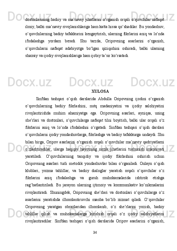 dostonlarining  badiiy  va  ma’naviy  jihatlarini  o‘rganish   orqali  o‘quvchilar   nafaqat
ilmiy, balki ma’naviy rivojlanishlariga ham katta hissa qo‘shadilar. Bu yondashuv,
o‘quvchilarning  badiiy tafakkurini   kengaytirish,  ularning  fikrlarini   aniq va  lo‘nda
ifodalashga   yordam   beradi.   Shu   tarzda,   Oripovning   asarlarini   o‘rganish,
o‘quvchilarni   nafaqat   adabiyotga   bo‘lgan   qiziqishini   oshiradi,   balki   ularning
shaxsiy va ijodiy rivojlanishlariga ham ijobiy ta’sir ko‘rsatadi.
XULOSA
Sinfdan   tashqari   o‘qish   darslarida   Abdulla   Oripovning   ijodini   o‘rganish
o‘quvchilarning   badiiy   fikrlashini,   nutq   madaniyatini   va   ijodiy   salohiyatini
rivojlantirishda   muhim   ahamiyatga   ega.   Oripovning   asarlari,   ayniqsa,   uning
she’rlari   va   dostonlari,   o‘quvchilarga   nafaqat   tilni   boyitish,   balki   ular   orqali   o‘z
fikrlarini   aniq   va   lo‘nda   ifodalashni   o‘rgatadi.   Sinfdan   tashqari   o‘qish   darslari
o‘quvchilarni ijodiy yondashuvlarga, fikrlashga va badiiy tafakkurga undaydi. Shu
bilan   birga,   Oripov   asarlarini   o‘rganish   orqali   o‘quvchilar   ma’naviy   qadriyatlarni
o‘zlashtiradilar,   ularga   haqiqiy   hayotning   nozik   jihatlarini   tushunish   imkoniyati
yaratiladi.   O‘quvchilarning   tanqidiy   va   ijodiy   fikrlashini   oshirish   uchun
Oripovning   asarlari   turli   metodik   yondashuvlar   bilan   o‘rganiladi.   Onlayn   o‘qish
klublari,   yozma   tahlillar,   va   badiiy   dialoglar   yaratish   orqali   o‘quvchilar   o‘z
fikrlarini   aniq   ifodalashga   va   guruh   muhokamalarida   ishtirok   etishga
rag‘batlantiriladi.   Bu   jarayon   ularning   ijtimoiy   va   kommunikativ   ko‘nikmalarini
rivojlantiradi.   Shuningdek,   Oripovning   she’rlari   va   dostonlari   o‘quvchilarga   o‘z
asarlarini   yaratishda   ilhomlantiruvchi   manba   bo‘lib   xizmat   qiladi.   O‘quvchilar
Oripovning   yaratgan   obrazlaridan   ilhomlanib,   o‘z   she’rlarini   yozish,   badiiy
tahlillar   qilish   va   muhokamalarga   kirishish   orqali   o‘z   ijodiy   salohiyatlarini
rivojlantiradilar.   Sinfdan   tashqari   o‘qish   darslarida   Oripov   asarlarini   o‘rganish,
34 