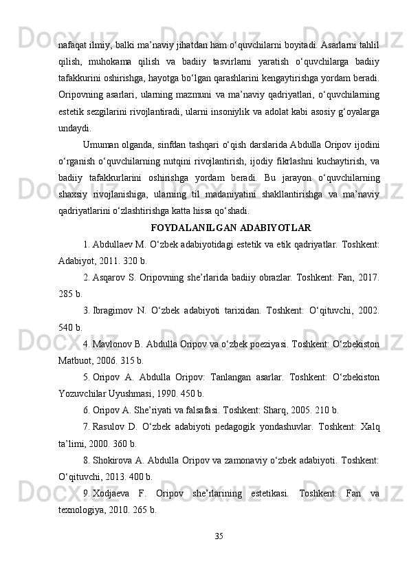 nafaqat ilmiy, balki ma’naviy jihatdan ham o‘quvchilarni boyitadi. Asarlarni tahlil
qilish,   muhokama   qilish   va   badiiy   tasvirlarni   yaratish   o‘quvchilarga   badiiy
tafakkurini oshirishga, hayotga bo‘lgan qarashlarini kengaytirishga yordam beradi.
Oripovning   asarlari,   ularning   mazmuni   va   ma’naviy   qadriyatlari,   o‘quvchilarning
estetik sezgilarini rivojlantiradi, ularni insoniylik va adolat kabi asosiy g‘oyalarga
undaydi.
Umuman olganda, sinfdan tashqari o‘qish darslarida Abdulla Oripov ijodini
o‘rganish   o‘quvchilarning   nutqini   rivojlantirish,   ijodiy   fikrlashni   kuchaytirish,   va
badiiy   tafakkurlarini   oshirishga   yordam   beradi.   Bu   jarayon   o‘quvchilarning
shaxsiy   rivojlanishiga,   ularning   til   madaniyatini   shakllantirishga   va   ma’naviy
qadriyatlarini o‘zlashtirishga katta hissa qo‘shadi. 
FOYDALANILGAN ADABIYOTLAR
1. Abdullaev M. O‘zbek adabiyotidagi estetik va etik qadriyatlar.   Toshkent:
Adabiyot, 2011. 320 b.
2. Asqarov S. Oripovning she’rlarida badiiy obrazlar. Toshkent:  Fan, 2017.
285 b.
3. Ibragimov   N.   O‘zbek   adabiyoti   tarixidan.   Toshkent:   O‘qituvchi,   2002.
540 b.
4. Mavlonov B. Abdulla Oripov va o‘zbek poeziyasi. Toshkent: O‘zbekiston
Matbuot, 2006. 315 b.
5. Oripov   A.   Abdulla   Oripov:   Tanlangan   asarlar.   Toshkent:   O‘zbekiston
Yozuvchilar Uyushmasi, 1990. 450 b.
6. Oripov A. She’riyati va falsafasi. Toshkent: Sharq, 2005. 210 b.
7. Rasulov   D.   O‘zbek   adabiyoti   pedagogik   yondashuvlar.   Toshkent:   Xalq
ta’limi, 2000. 360 b.
8. Shokirova A. Abdulla Oripov va zamonaviy o‘zbek adabiyoti. Toshkent:
O‘qituvchi, 2013. 400 b.
9. Xodjaeva   F.   Oripov   she’rlarining   estetikasi.   Toshkent:   Fan   va
texnologiya, 2010. 265 b.
35 