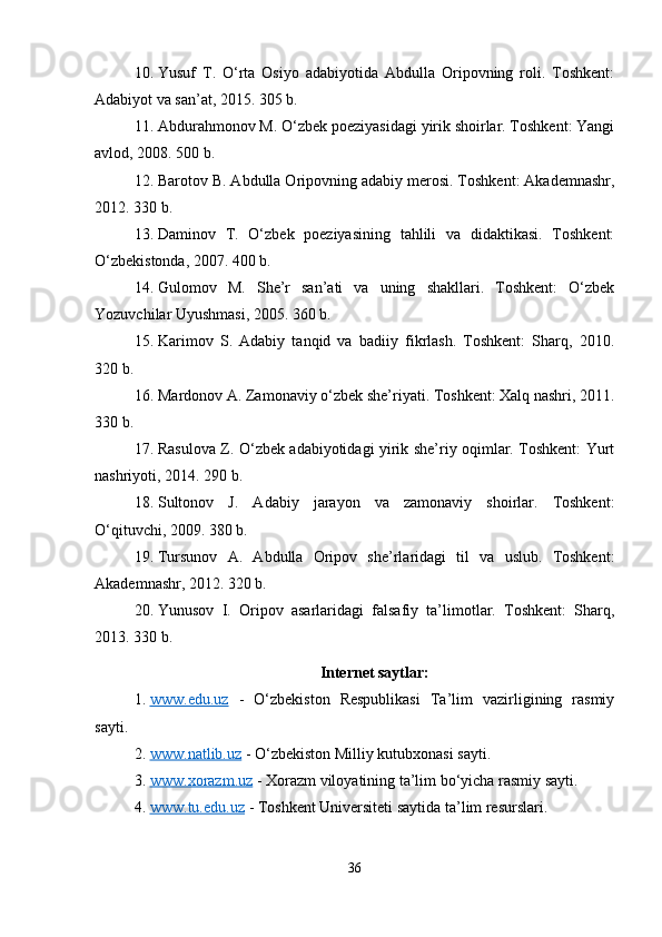10. Yusuf   T.   O‘rta   Osiyo   adabiyotida   Abdulla   Oripovning   roli.   Toshkent:
Adabiyot va san’at, 2015. 305 b.
11. Abdurahmonov M. O‘zbek poeziyasidagi yirik shoirlar. Toshkent: Yangi
avlod, 2008. 500 b.
12. Barotov B. Abdulla Oripovning adabiy merosi. Toshkent: Akademnashr,
2012. 330 b.
13. Daminov   T.   O‘zbek   poeziyasining   tahlili   va   didaktikasi.   Toshkent:
O‘zbekistonda, 2007. 400 b.
14. Gulomov   M.   She’r   san’ati   va   uning   shakllari.   Toshkent:   O‘zbek
Yozuvchilar Uyushmasi, 2005. 360 b.
15. Karimov   S.   Adabiy   tanqid   va   badiiy   fikrlash.   Toshkent:   Sharq,   2010.
320 b.
16. Mardonov A. Zamonaviy o‘zbek she’riyati. Toshkent: Xalq nashri, 2011.
330 b.
17. Rasulova Z. O‘zbek adabiyotidagi yirik she’riy oqimlar. Toshkent: Yurt
nashriyoti, 2014. 290 b.
18. Sultonov   J.   Adabiy   jarayon   va   zamonaviy   shoirlar.   Toshkent:
O‘qituvchi, 2009. 380 b.
19. Tursunov   A.   Abdulla   Oripov   she’rlaridagi   til   va   uslub.   Toshkent:
Akademnashr, 2012. 320 b.
20. Yunusov   I.   Oripov   asarlaridagi   falsafiy   ta’limotlar.   Toshkent:   Sharq,
2013. 330 b.
Internet saytlar:
1. www.edu.uz      -   O‘zbekiston   Respublikasi   Ta’lim   vazirligining   rasmiy
sayti.
2. www.natlib.uz     - O‘zbekiston Milliy kutubxonasi sayti.
3. www.xorazm.uz     - Xorazm viloyatining ta’lim bo‘yicha rasmiy sayti.
4. www.tu.edu.uz     - Toshkent Universiteti saytida ta’lim resurslari.
36 