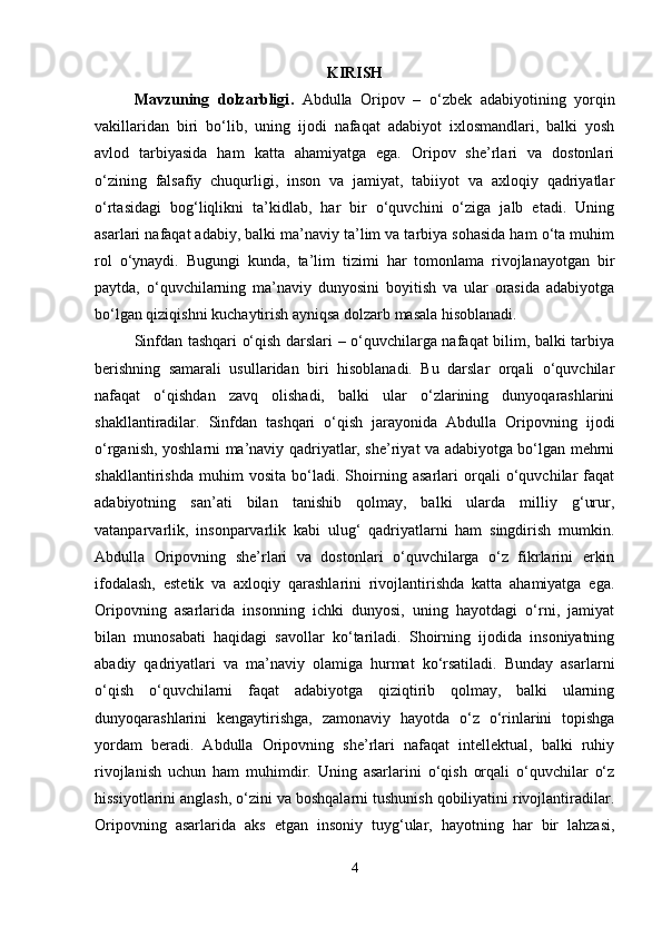 KIRISH
Mavzuning   dolzarbligi .   Abdulla   Oripov   –   o‘zbek   adabiyotining   yorqin
vakillaridan   biri   bo‘lib,   uning   ijodi   nafaqat   adabiyot   ixlosmandlari,   balki   yosh
avlod   tarbiyasida   ham   katta   ahamiyatga   ega.   Oripov   she’rlari   va   dostonlari
o‘zining   falsafiy   chuqurligi,   inson   va   jamiyat,   tabiiyot   va   axloqiy   qadriyatlar
o‘rtasidagi   bog‘liqlikni   ta’kidlab,   har   bir   o‘quvchini   o‘ziga   jalb   etadi.   Uning
asarlari nafaqat adabiy, balki ma’naviy ta’lim va tarbiya sohasida ham o‘ta muhim
rol   o‘ynaydi.   Bugungi   kunda,   ta’lim   tizimi   har   tomonlama   rivojlanayotgan   bir
paytda,   o‘quvchilarning   ma’naviy   dunyosini   boyitish   va   ular   orasida   adabiyotga
bo‘lgan qiziqishni kuchaytirish ayniqsa dolzarb masala hisoblanadi.
Sinfdan tashqari o‘qish darslari – o‘quvchilarga nafaqat bilim, balki tarbiya
berishning   samarali   usullaridan   biri   hisoblanadi.   Bu   darslar   orqali   o‘quvchilar
nafaqat   o‘qishdan   zavq   olishadi,   balki   ular   o‘zlarining   dunyoqarashlarini
shakllantiradilar.   Sinfdan   tashqari   o‘qish   jarayonida   Abdulla   Oripovning   ijodi
o‘rganish, yoshlarni ma’naviy qadriyatlar, she’riyat va adabiyotga bo‘lgan mehrni
shakllantirishda   muhim   vosita   bo‘ladi.   Shoirning   asarlari   orqali   o‘quvchilar   faqat
adabiyotning   san’ati   bilan   tanishib   qolmay,   balki   ularda   milliy   g‘urur,
vatanparvarlik,   insonparvarlik   kabi   ulug‘   qadriyatlarni   ham   singdirish   mumkin.
Abdulla   Oripovning   she’rlari   va   dostonlari   o‘quvchilarga   o‘z   fikrlarini   erkin
ifodalash,   estetik   va   axloqiy   qarashlarini   rivojlantirishda   katta   ahamiyatga   ega.
Oripovning   asarlarida   insonning   ichki   dunyosi,   uning   hayotdagi   o‘rni,   jamiyat
bilan   munosabati   haqidagi   savollar   ko‘tariladi.   Shoirning   ijodida   insoniyatning
abadiy   qadriyatlari   va   ma’naviy   olamiga   hurmat   ko‘rsatiladi.   Bunday   asarlarni
o‘qish   o‘quvchilarni   faqat   adabiyotga   qiziqtirib   qolmay,   balki   ularning
dunyoqarashlarini   kengaytirishga,   zamonaviy   hayotda   o‘z   o‘rinlarini   topishga
yordam   beradi.   Abdulla   Oripovning   she’rlari   nafaqat   intellektual,   balki   ruhiy
rivojlanish   uchun   ham   muhimdir.   Uning   asarlarini   o‘qish   orqali   o‘quvchilar   o‘z
hissiyotlarini anglash, o‘zini va boshqalarni tushunish qobiliyatini rivojlantiradilar.
Oripovning   asarlarida   aks   etgan   insoniy   tuyg‘ular,   hayotning   har   bir   lahzasi,
4 