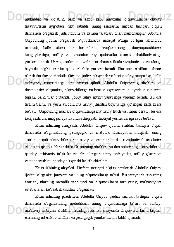 muhabbat   va   do‘stlik,   baxt   va   azob   kabi   mavzular   o‘quvchilarda   chuqur
tasavvurlarni   uyg‘otadi.   Shu   sababli,   uning   asarlarini   sinfdan   tashqari   o‘qish
darslarida   o‘rganish   juda   muhim   va   zamon   talablari   bilan   hamohangdir.   Abdulla
Oripovning   ijodini   o‘rganish   o‘quvchilarda   nafaqat   o‘ziga   bo‘lgan   ishonchni
oshiradi,   balki   ularni   har   tomonlama   rivojlantirishga,   dunyoqarashlarini
kengaytirishga,   milliy   va   umumbashariy   qadriyatlar   asosida   shakllantirishga
yordam beradi. Uning asarlari o‘quvchilarni shaxs sifatida rivojlantiradi va ularga
hayotda   to‘g‘ri   qarorlar   qabul   qilishda   yordam   beradi.   Shu   bois,   sinfdan   tashqari
o‘qish darslarida Abdulla Oripov ijodini o‘rganish nafaqat adabiy maqsadga, balki
tarbiyaviy   maqsadlarga   ham   xizmat   qiladi.   Abdulla   Oripovning   she’rlari   va
dostonlarini   o‘rganish,   o‘quvchilarga   nafaqat   o‘zgaruvchan   dunyoda   o‘z   o‘rnini
topish,   balki   ular   o‘rtasida   ijobiy   ruhiy   muhit   yaratishga   yordam   beradi.   Bu   esa
ta’lim   tizimi   va   yosh   avlodni   ma’naviy   jihatdan   boyitishga   qo‘shgan   katta   hissa
bo‘ladi. Oripovning asarlari o‘quvchilarga ma’naviy kuch va ilhom beradi, bu esa
kelajakda ularning jamiyatda muvaffaqiyatli faoliyat yuritishlariga asos bo‘ladi.
Kurs   ishining   maqsadi .   Abdulla   Oripov   ijodini   sinfdan   tashqari   o‘qish
darslarida   o‘rganishning   pedagogik   va   metodik   ahamiyatini   aniqlash,   uning
asarlari   orqali   o‘quvchilarni   ma’naviy   va   estetik   jihatdan   rivojlantirish   usullarini
ishlab chiqishdir. Kurs ishida Oripovning she’rlari va dostonlarining o‘quvchilarda
qanday   tarbiyaviy   ta’sir   ko‘rsatishi,   ularga   insoniy   qadriyatlar,   milliy   g‘urur   va
vatanparvarlikni qanday o‘rgatishi ko‘rib chiqiladi.
Kurs   ishining   obyekti .   Sinfdan   tashqari   o‘qish   darslarida   Abdulla   Oripov
ijodini   o‘rganish   jarayoni   va   uning   o‘quvchilarga   ta’siri.   Bu   jarayonda   shoirning
asarlari,   ularning   metodik   taqdimoti   va   o‘quvchilarda   tarbiyaviy,   ma’naviy   va
estetik ta’sir ko‘rsatish usullari o‘rganiladi.
Kurs   ishining   predmeti .   Abdulla   Oripov   ijodini   sinfdan   tashqari   o‘qish
darslarida   o‘rganishning   metodikasi,   uning   o‘quvchilarga   ta’siri   va   adabiy,
ma’naviy   tarbiyani   shakllantirishdagi   roli.  Bu   jarayonda   Oripov   asarlarini   taqdim
etishning interaktiv usullari va pedagogik yondashuvlari tahlil qilinadi.
5 